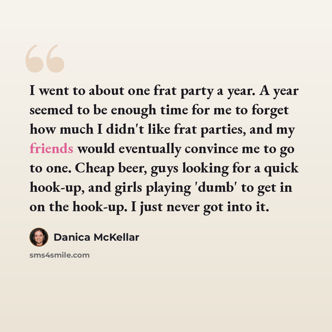 “I went to about one frat party a year. A year seemed to be enough time for me to forget how much I didn't like frat parties, and my friends would eventually convince me to go to one. Cheap beer, guys looking for a quick hook-up, and girls playing 'dumb' to get in on the hook-up. I just never got…” quote by Danica McKellar