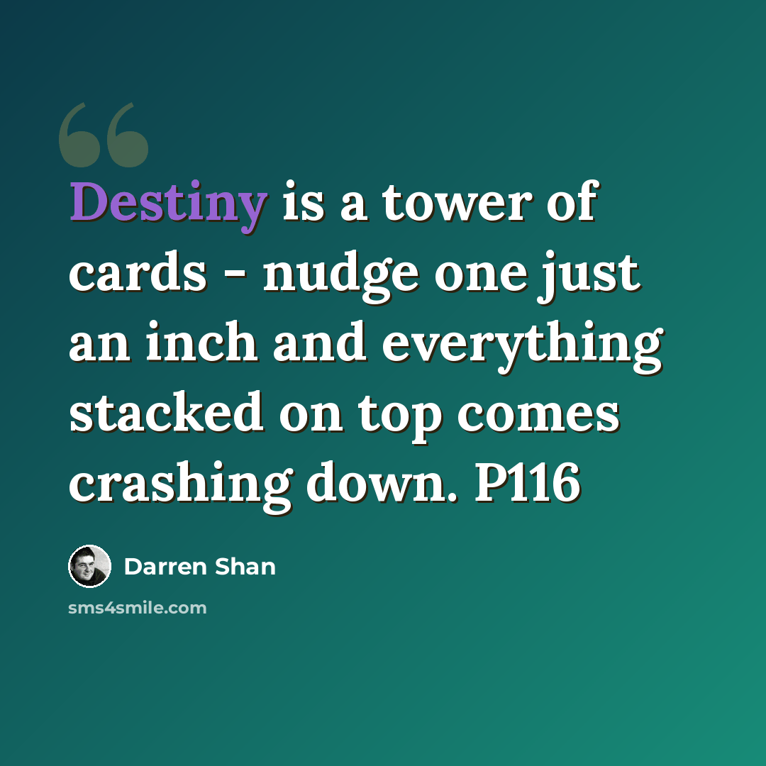 “Destiny is a tower of cards - nudge one just an inch and everything stacked on top comes crashing down. P116” quote by Darren Shan
