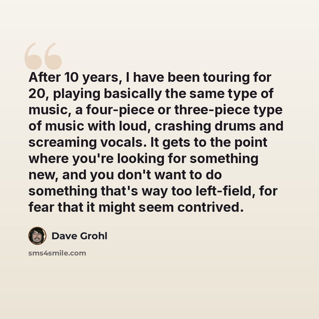 “After 10 years, I have been touring for 20, playing basically the same type of music, a four-piece or three-piece type of music with loud, crashing drums and screaming vocals. It gets to the point where you're looking for something new, and you don't want to do something that's way too left-field…” quote by Dave Grohl