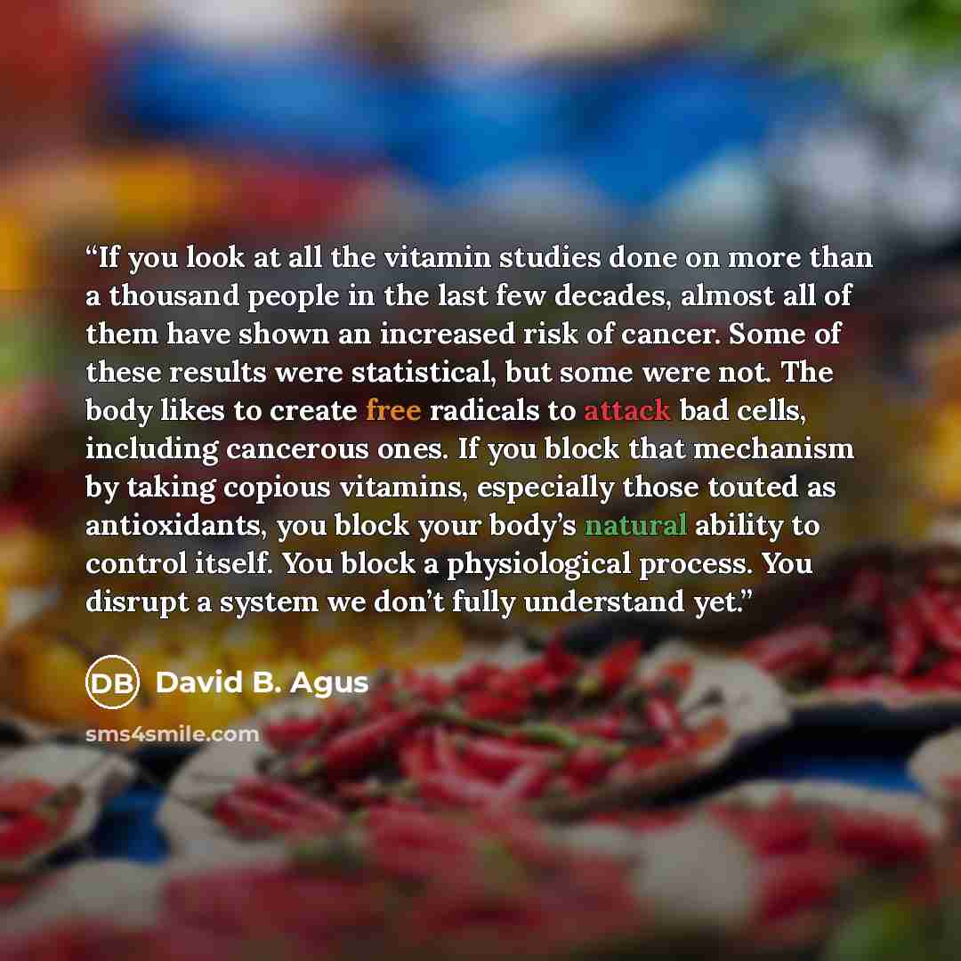 “If you look at all the vitamin studies done on more than a thousand people in the last few decades, almost all of them have shown an increased risk of cancer. Some of these results were statistical, but some were not. The body likes to create free radicals to attack bad cells, including cancerous…” quote by David B. Agus
