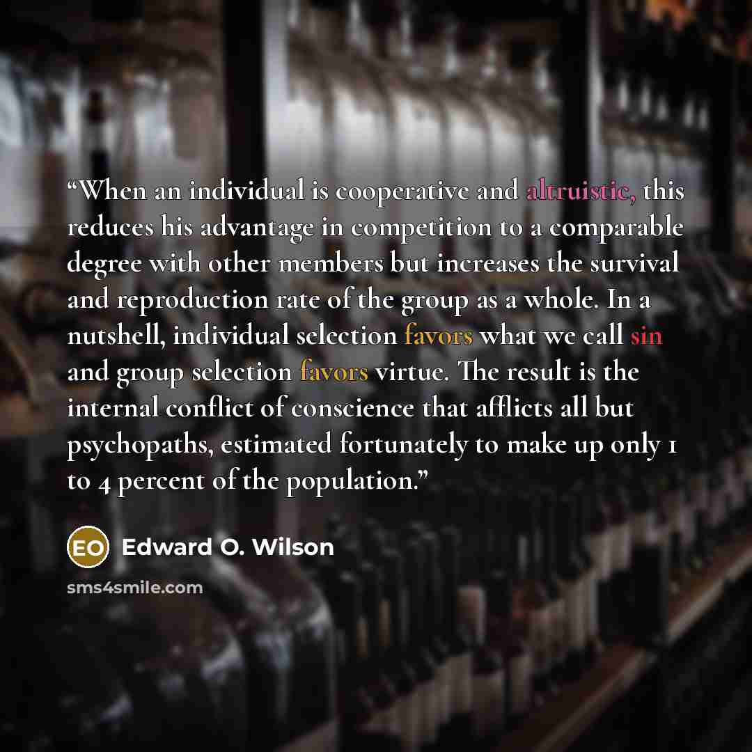 “When an individual is cooperative and altruistic, this reduces his advantage in competition to a comparable degree with other members but increases the survival and reproduction rate of the group as a whole. In a nutshell, individual selection favors what we call sin and group selection favors…” quote by Edward O. Wilson