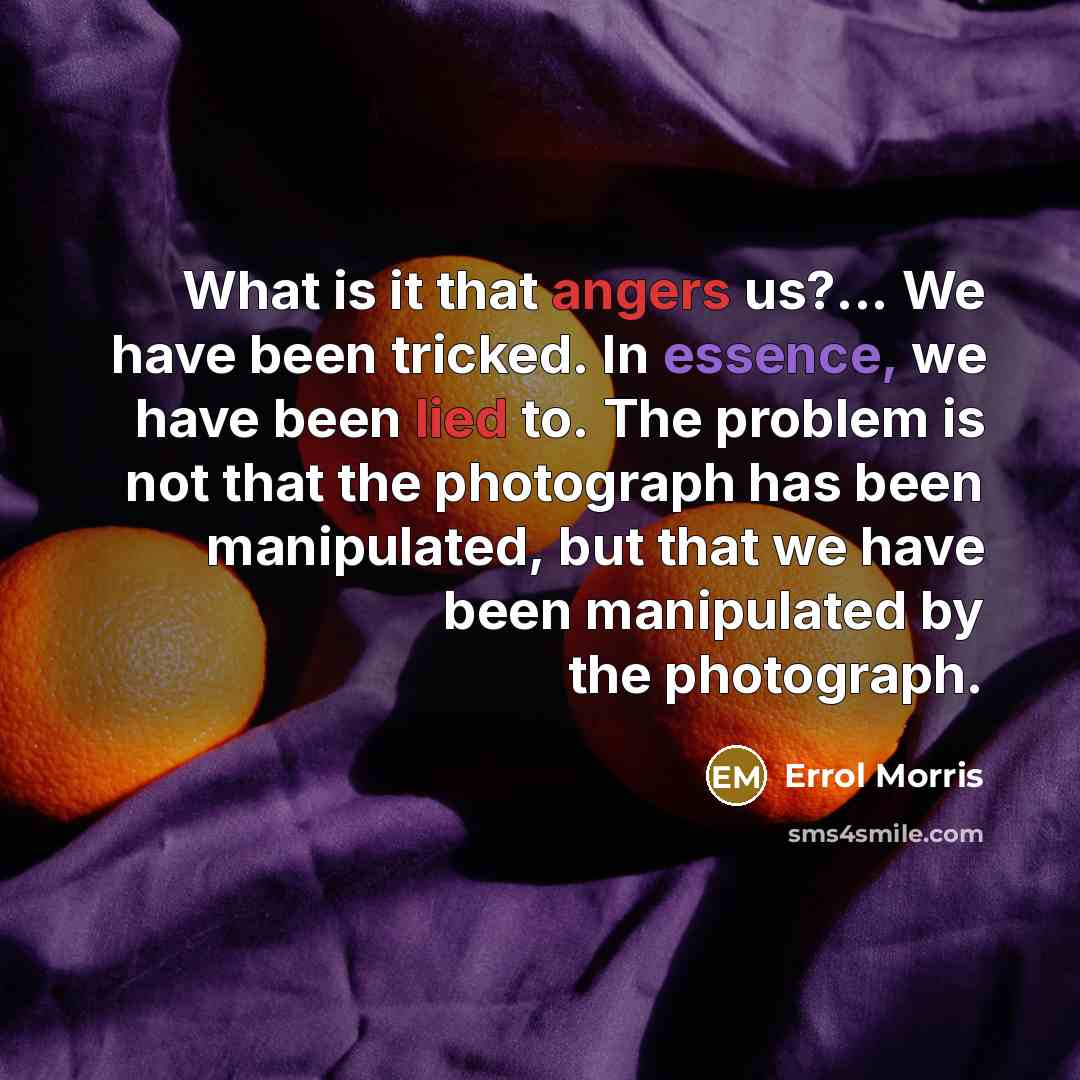 “What is it that angers us?... We have been tricked. In essence, we have been lied to. The problem is not that the photograph has been manipulated, but that we have been manipulated by the photograph.” quote by Errol Morris