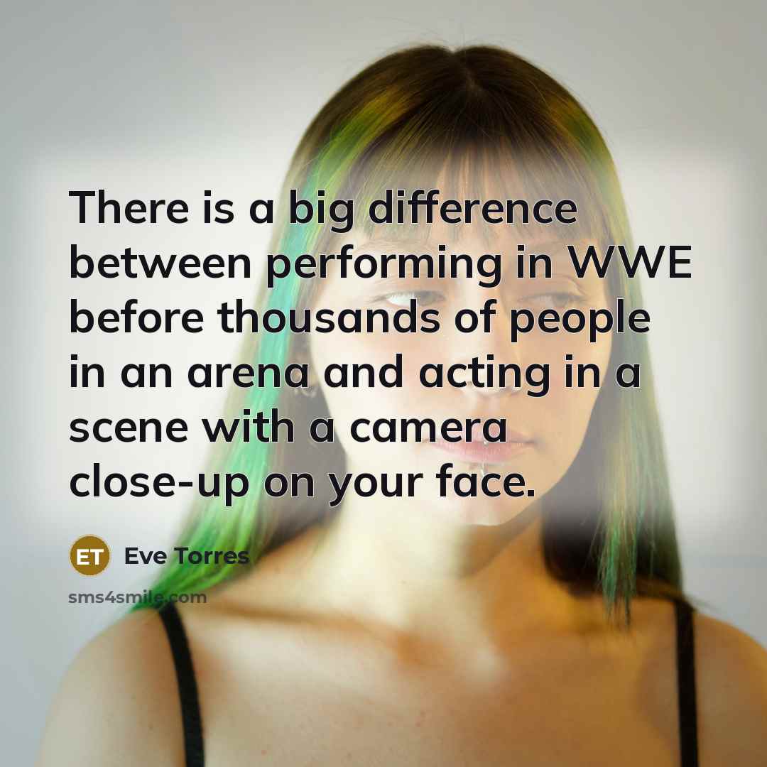 “There is a big difference between performing in WWE before thousands of people in an arena and acting in a scene with a camera close-up on your face.” quote by Eve Torres