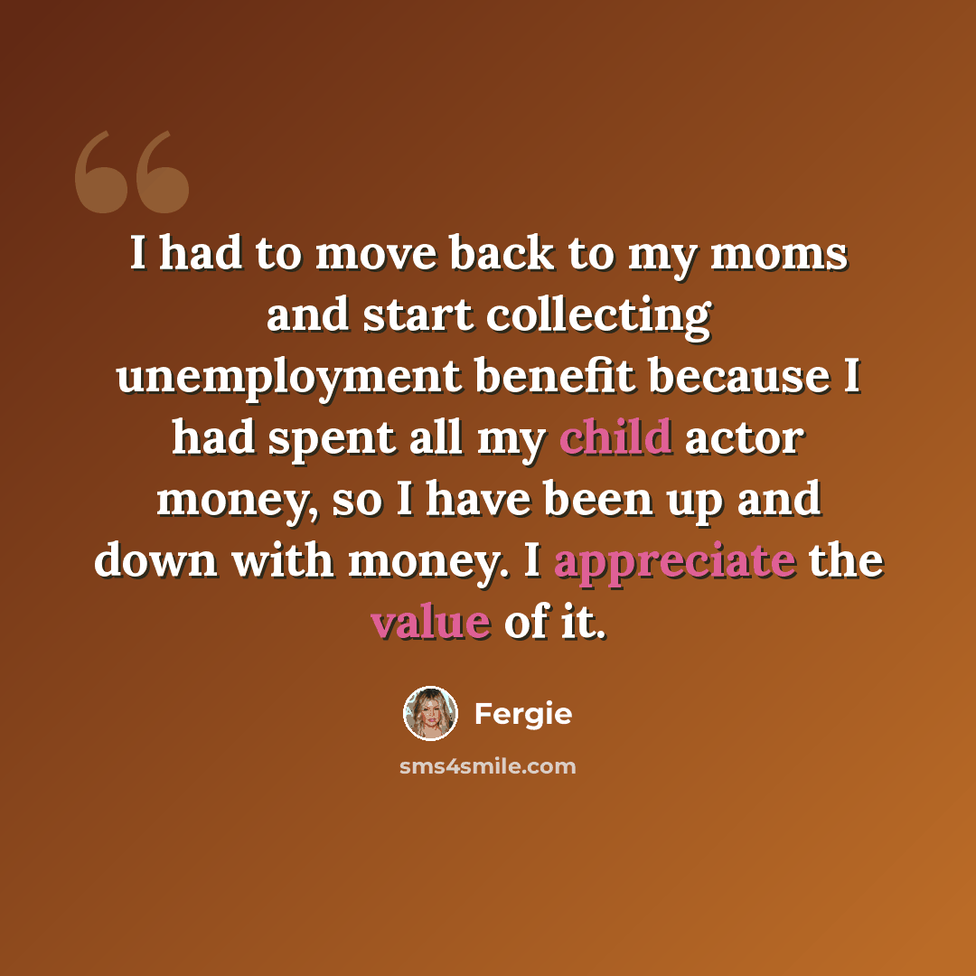 “I had to move back to my moms and start collecting unemployment benefit because I had spent all my child actor money, so I have been up and down with money. I appreciate the value of it.” quote by Fergie