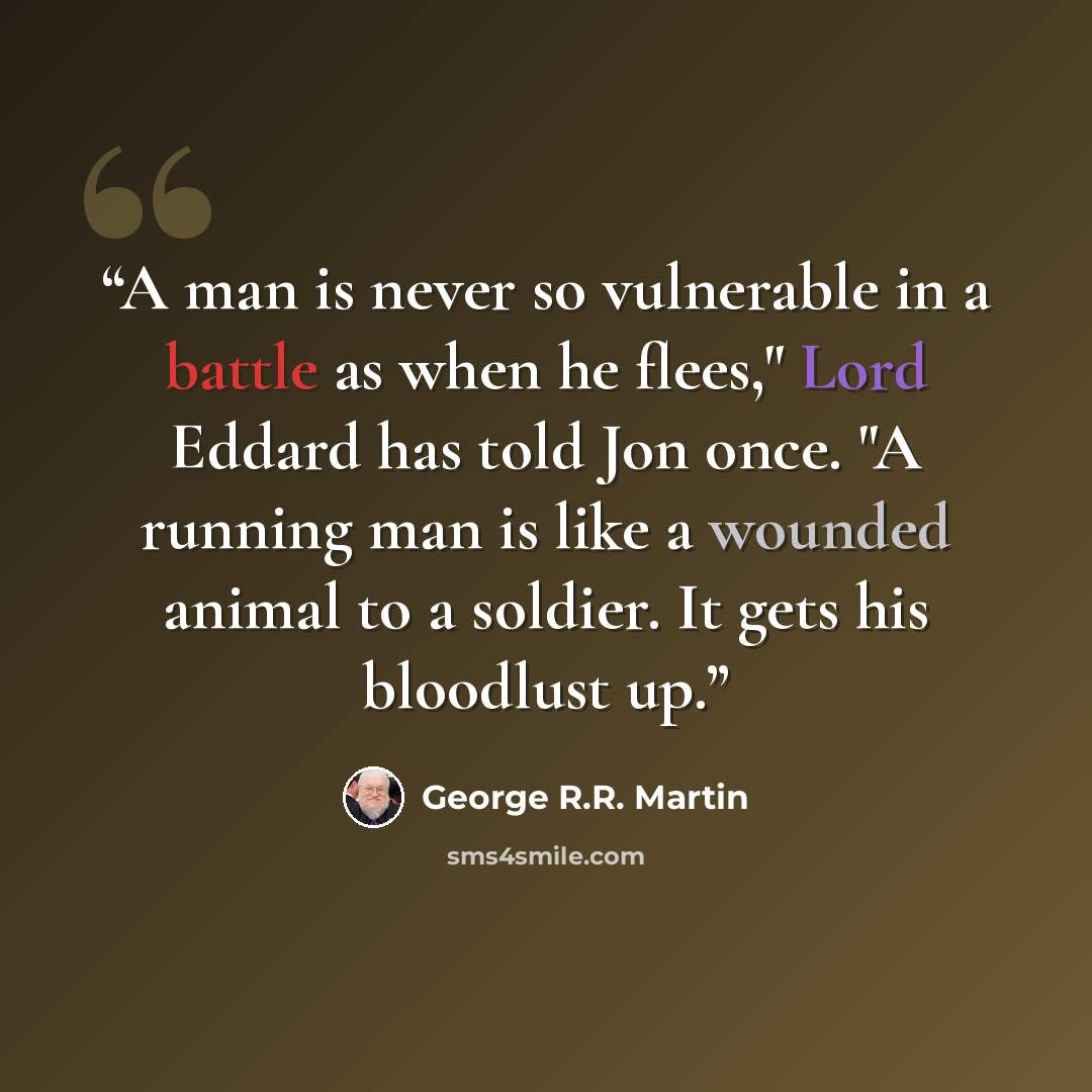“A man is never so vulnerable in a battle as when he flees," Lord Eddard has told Jon once. "A running man is like a wounded animal to a soldier. It gets his bloodlust up.” quote by George R.R. Martin
