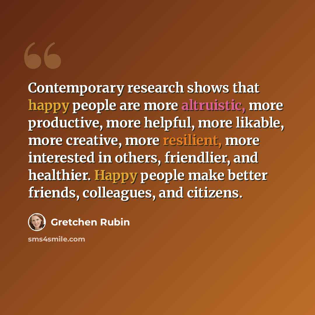 “Contemporary research shows that happy people are more altruistic, more productive, more helpful, more likable, more creative, more resilient, more interested in others, friendlier, and healthier. Happy people make better friends, colleagues, and citizens.” quote by Gretchen Rubin