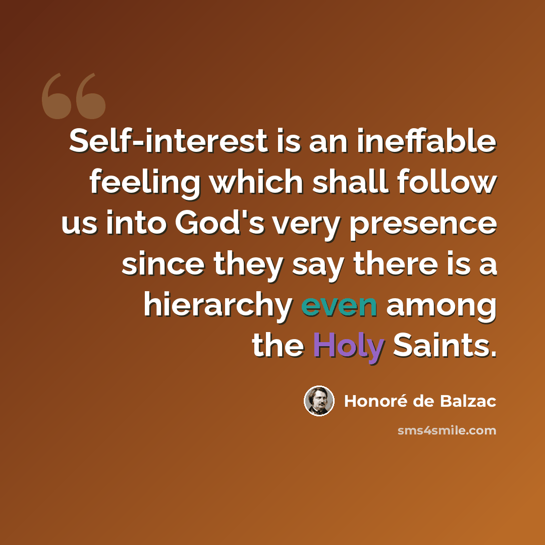 “Self-interest is an ineffable feeling which shall follow us into God's very presence since they say there is a hierarchy even among the Holy Saints.” quote by Honore de Balzac