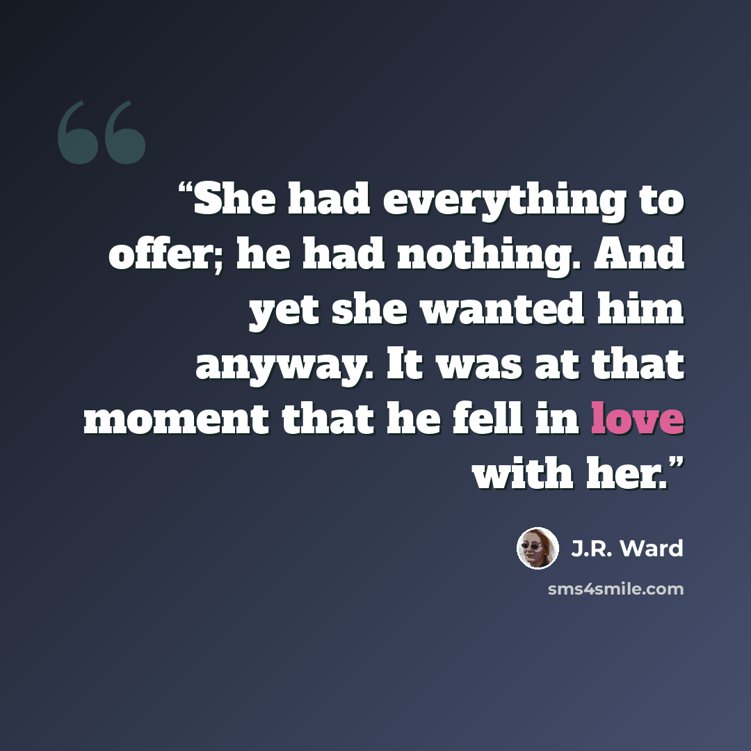 “She had everything to offer; he had nothing. And yet she wanted him anyway. It was at that moment that he fell in love with her.” quote by J.R. Ward