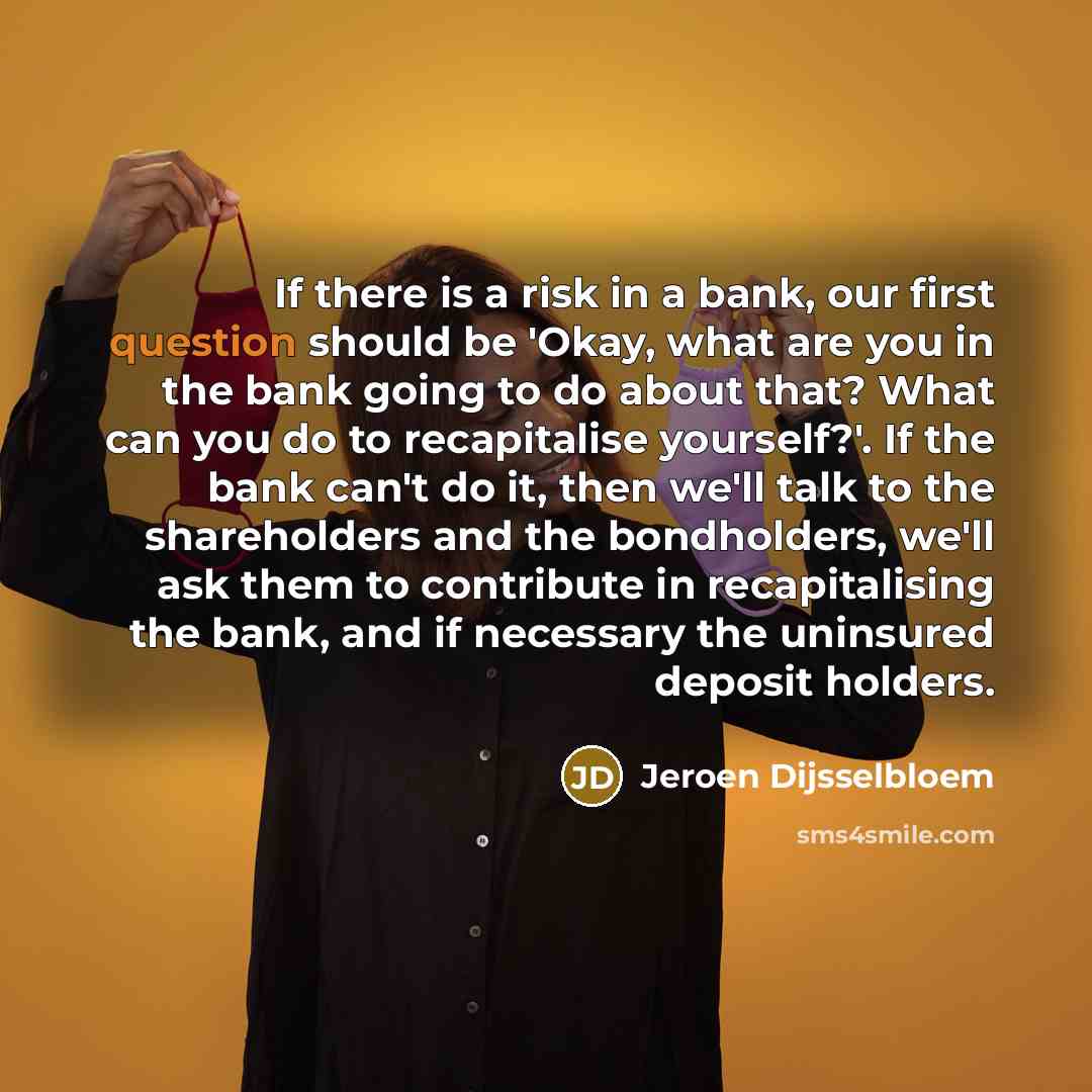 “If there is a risk in a bank, our first question should be 'Okay, what are you in the bank going to do about that? What can you do to recapitalise yourself?'. If the bank can't do it, then we'll talk to the shareholders and the bondholders, we'll ask them to contribute in recapitalising the bank…” quote by Jeroen Dijsselbloem