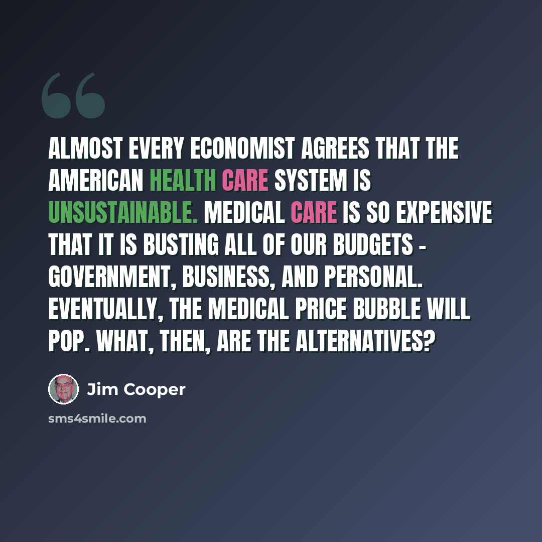“Almost every economist agrees that the American health care system is unsustainable. Medical care is so expensive that it is busting all of our budgets - government, business, and personal. Eventually, the medical price bubble will pop. What, then, are the alternatives?” quote by Jim Cooper
