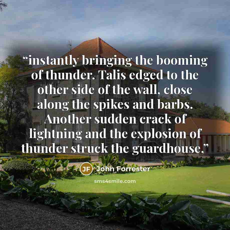 “instantly bringing the booming of thunder. Talis edged to the other side of the wall, close along the spikes and barbs. Another sudden crack of lightning and the explosion of thunder struck the guardhouse,” quote by John Forrester