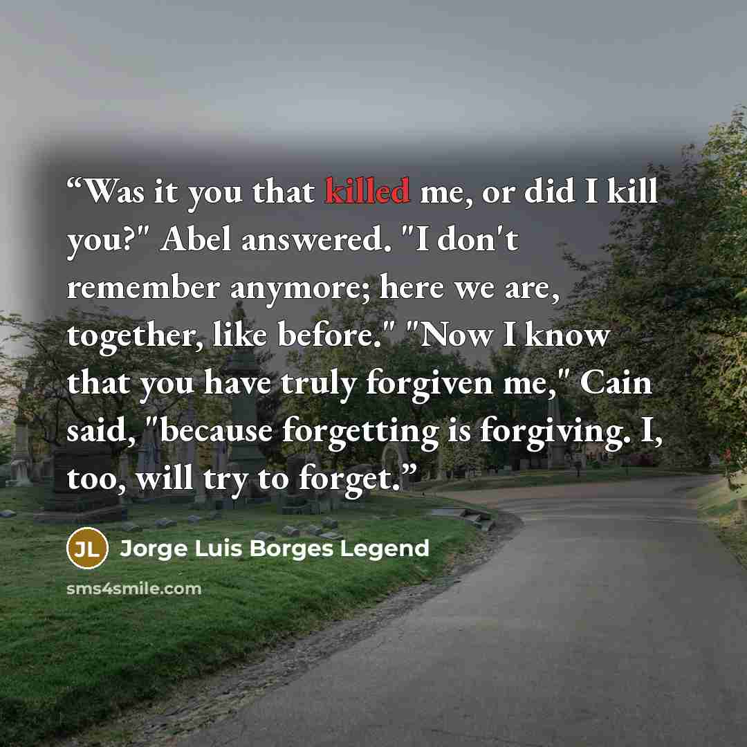 “Was it you that killed me, or did I kill you?" Abel answered. "I don't remember anymore; here we are, together, like before." "Now I know that you have truly forgiven me," Cain said, "because forgetting is forgiving. I, too, will try to forget.” quote by Jorge Luis Borges Legend