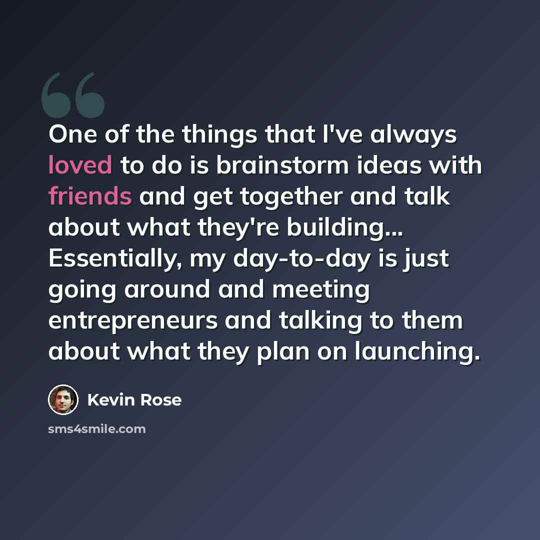 “One of the things that I've always loved to do is brainstorm ideas with friends and get together and talk about what they're building... Essentially, my day-to-day is just going around and meeting entrepreneurs and talking to them about what they plan on launching.” quote by Kevin Rose