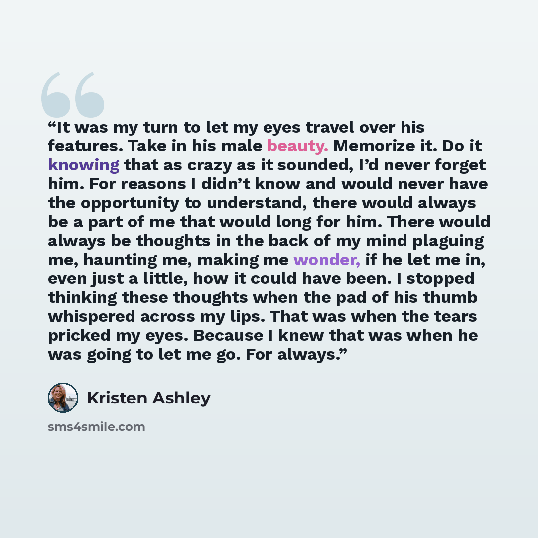 “It was my turn to let my eyes travel over his features. Take in his male beauty. Memorize it. Do it knowing that as crazy as it sounded, I’d never forget him. For reasons I didn’t know and would never have the opportunity to understand, there would always be a part of me that would long for him…” quote by Kristen Ashley