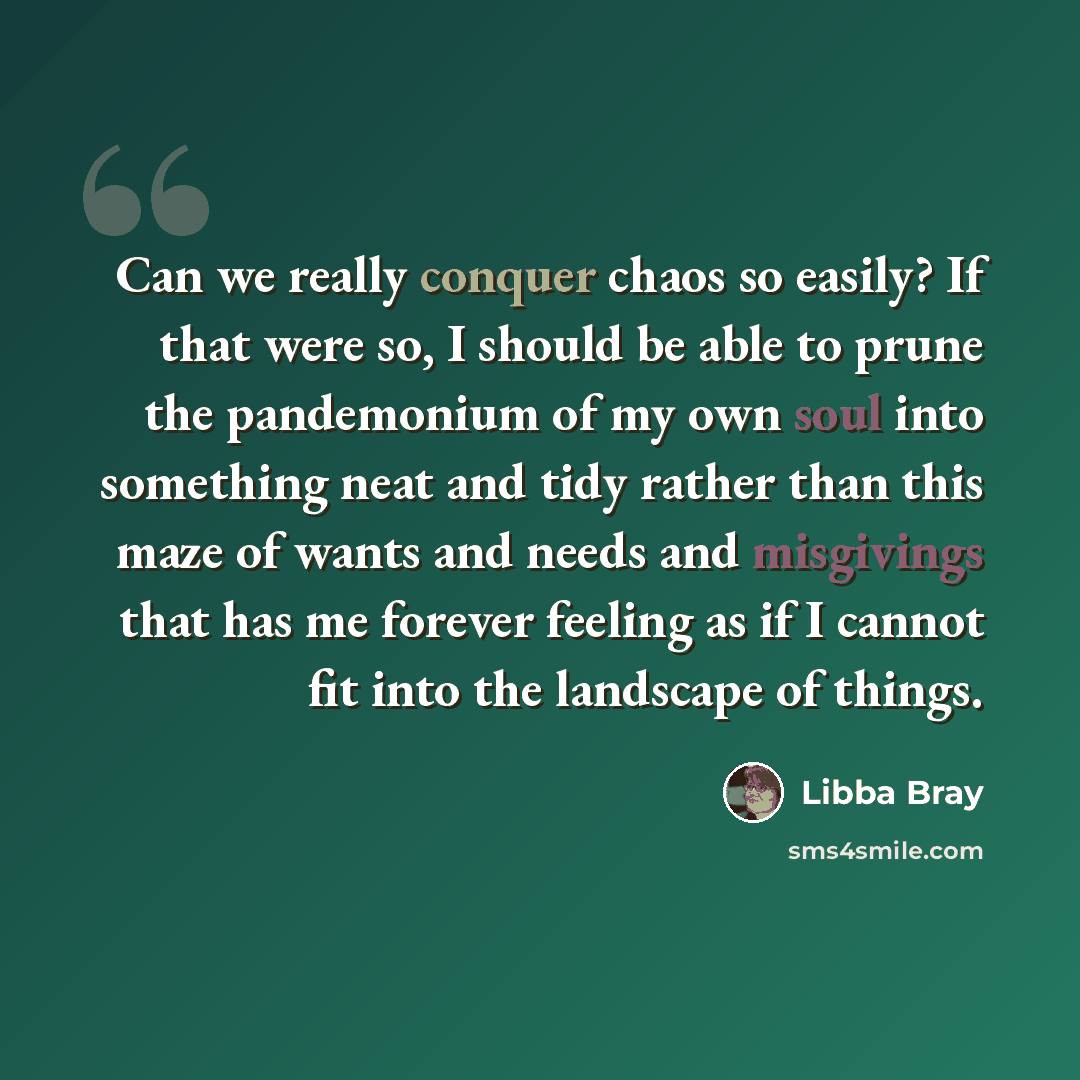 “Can we really conquer chaos so easily? If that were so, I should be able to prune the pandemonium of my own soul into something neat and tidy rather than this maze of wants and needs and misgivings that has me forever feeling as if I cannot fit into the landscape of things.” quote by Libba Bray