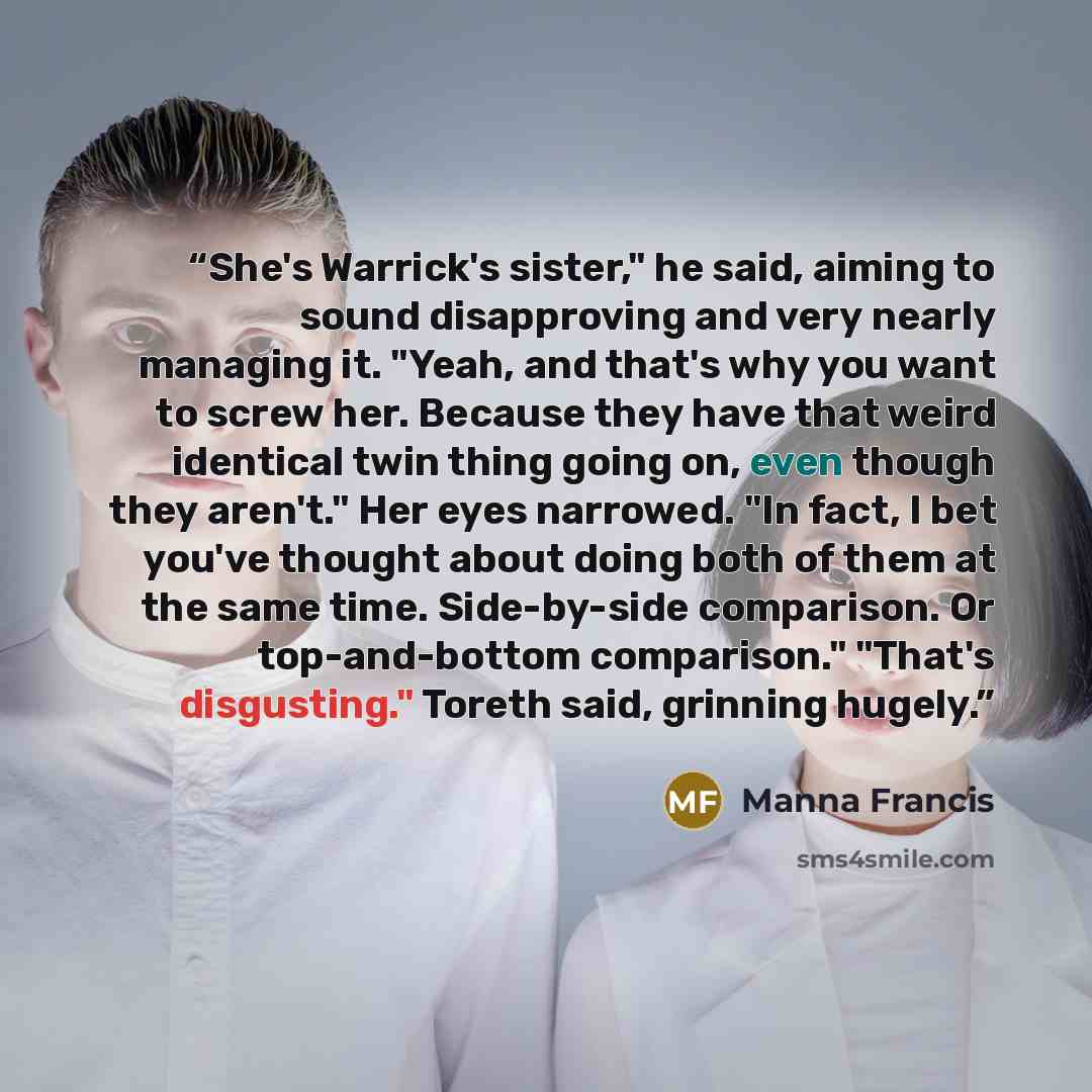 “She's Warrick's sister," he said, aiming to sound disapproving and very nearly managing it. "Yeah, and that's why you want to screw her. Because they have that weird identical twin thing going on, even though they aren't." Her eyes narrowed. "In fact, I bet you've thought about doing both of them…” quote by Manna Francis