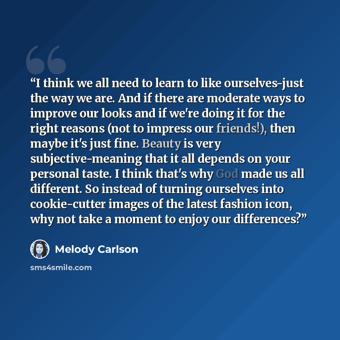 “I think we all need to learn to like ourselves-just the way we are. And if there are moderate ways to improve our looks and if we're doing it for the right reasons (not to impress our friends!), then maybe it's just fine. Beauty is very subjective-meaning that it all depends on your personal…” quote by Melody Carlson