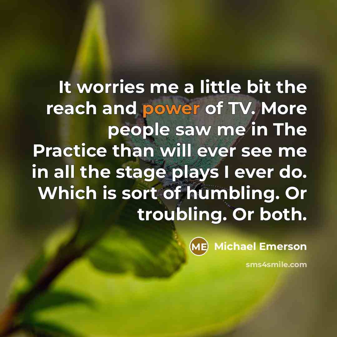 “It worries me a little bit the reach and power of TV. More people saw me in The Practice than will ever see me in all the stage plays I ever do. Which is sort of humbling. Or troubling. Or both.” quote by Michael Emerson