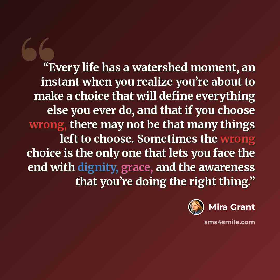 “Every life has a watershed moment, an instant when you realize you’re about to make a choice that will define everything else you ever do, and that if you choose wrong, there may not be that many things left to choose. Sometimes the wrong choice is the only one that lets you face the end with…” quote by Mira Grant