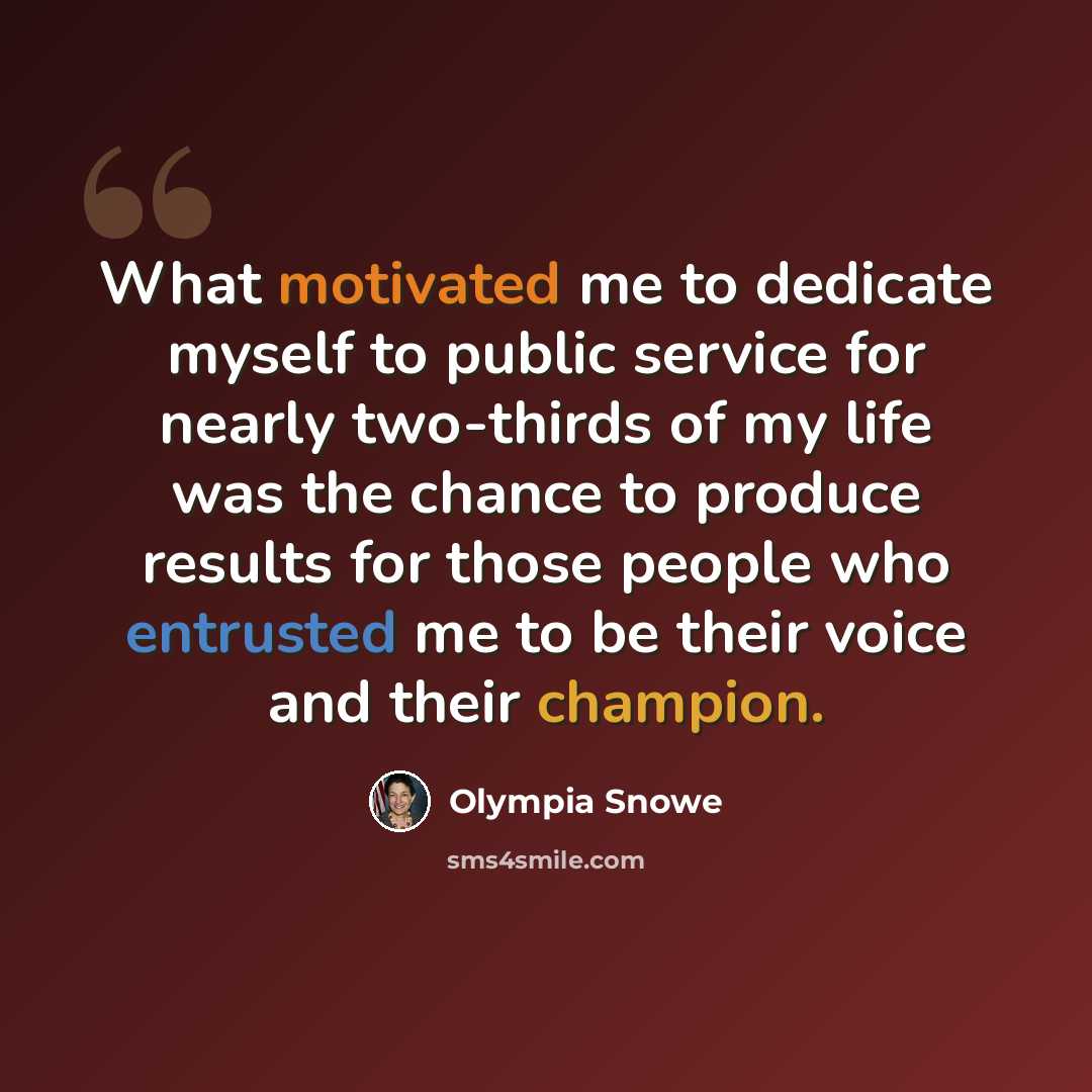 “What motivated me to dedicate myself to public service for nearly two-thirds of my life was the chance to produce results for those people who entrusted me to be their voice and their champion.” quote by Olympia Snowe
