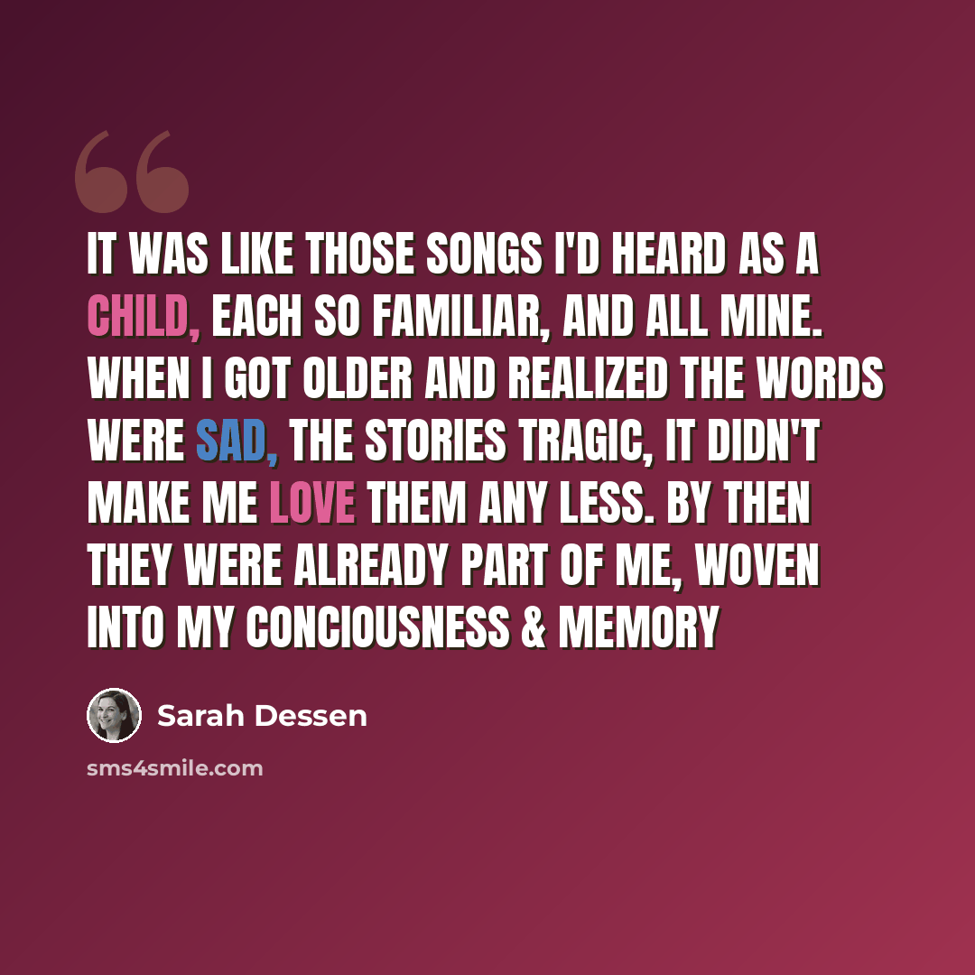 “It was like those songs I'd heard as a child, each so familiar, and all mine. When i got older and realized the words were sad, the stories tragic, it didn't make me love them any less. By then they were already part of me, woven into my conciousness & memory” quote by Sarah Dessen