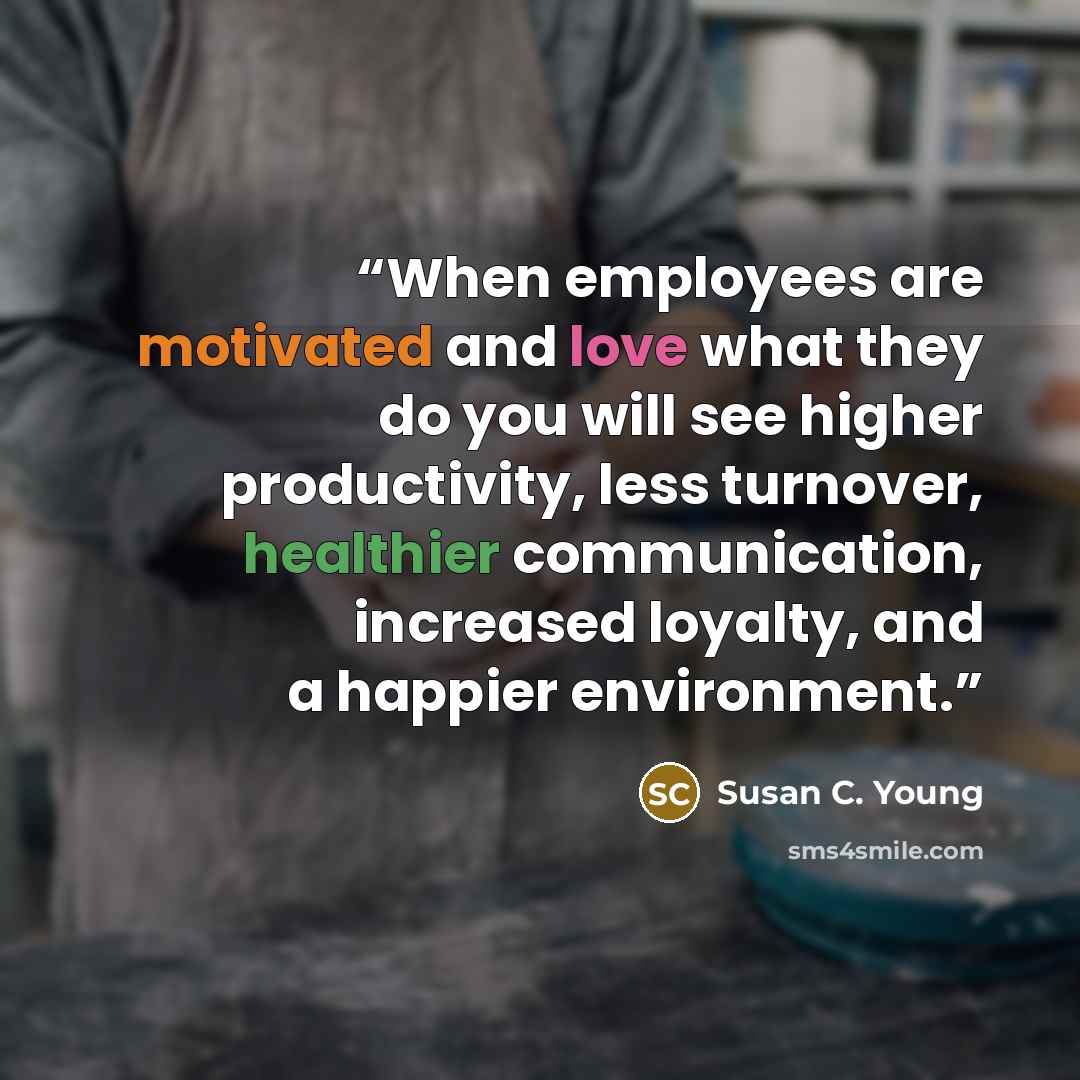 “When employees are motivated and love what they do you will see higher productivity, less turnover, healthier communication, increased loyalty, and a happier environment.” quote by Susan C. Young