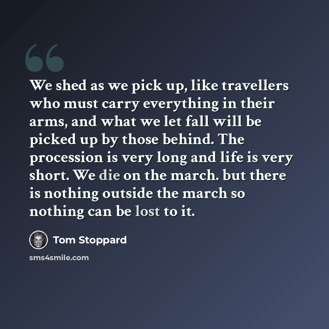 “We shed as we pick up, like travellers who must carry everything in their arms, and what we let fall will be picked up by those behind. The procession is very long and life is very short. We die on the march. but there is nothing outside the march so nothing can be lost to it.” quote by Tom Stoppard