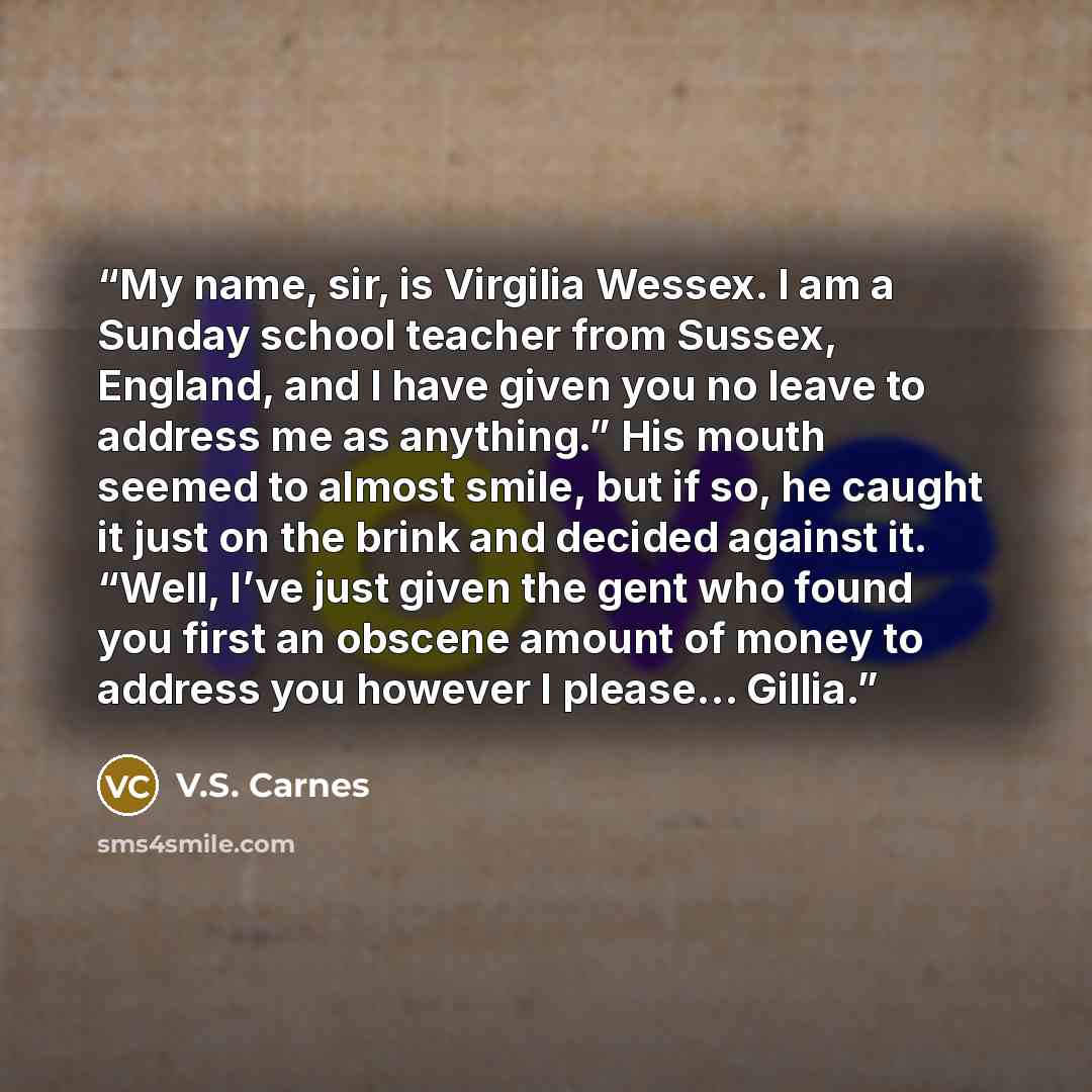 “My name, sir, is Virgilia Wessex. I am a Sunday school teacher from Sussex, England, and I have given you no leave to address me as anything.” His mouth seemed to almost smile, but if so, he caught it just on the brink and decided against it. “Well, I’ve just given the gent who found you first an…” quote by V.S. Carnes