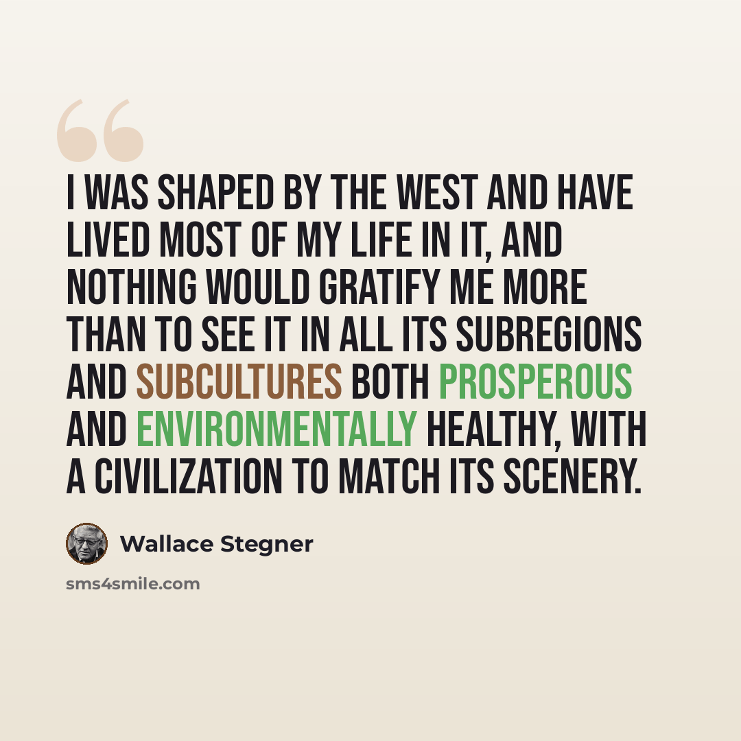 “I was shaped by the west and have lived most of my life in it, and nothing would gratify me more than to see it in all its subregions and subcultures both prosperous and environmentally healthy, with a civilization to match its scenery.” quote by Wallace Stegner