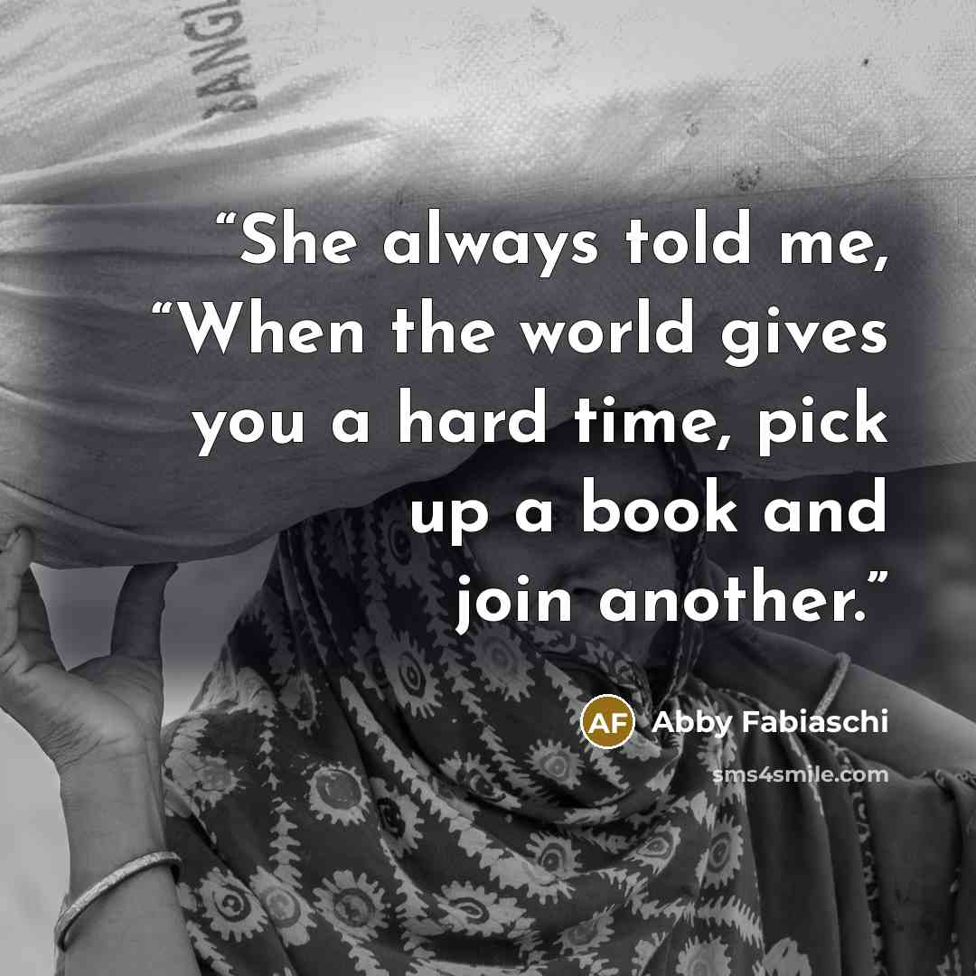 “She always told me, “When the world gives you a hard time, pick up a book and join another.” quote by Abby Fabiaschi