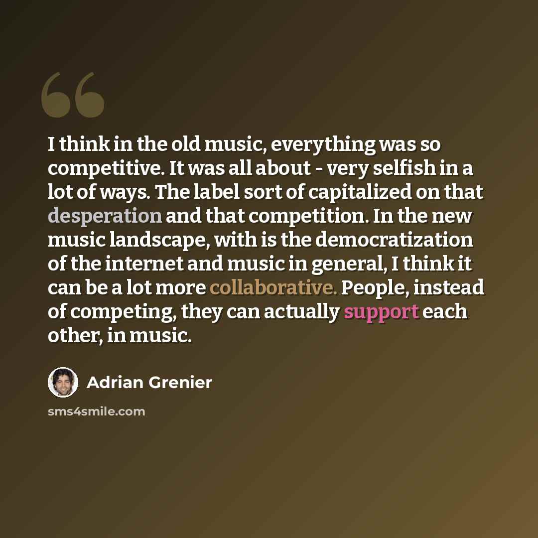 “I think in the old music, everything was so competitive. It was all about - very selfish in a lot of ways. The label sort of capitalized on that desperation and that competition. In the new music landscape, with is the democratization of the internet and music in general, I think it can be a lot…” quote by Adrian Grenier