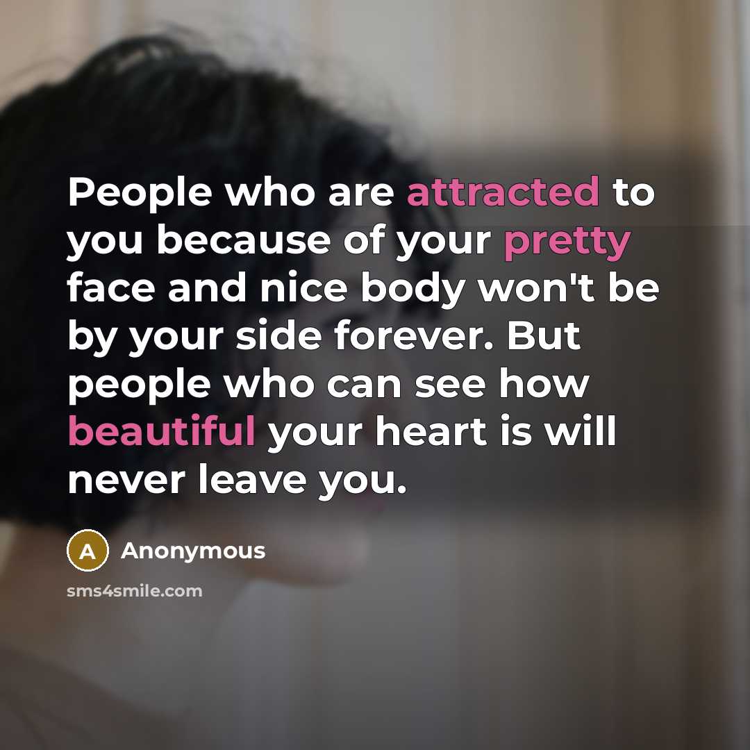 “People who are attracted to you because of your pretty face and nice body won't be by your side forever. But people who can see how beautiful your heart is will never leave you.” quote by Anonymous
