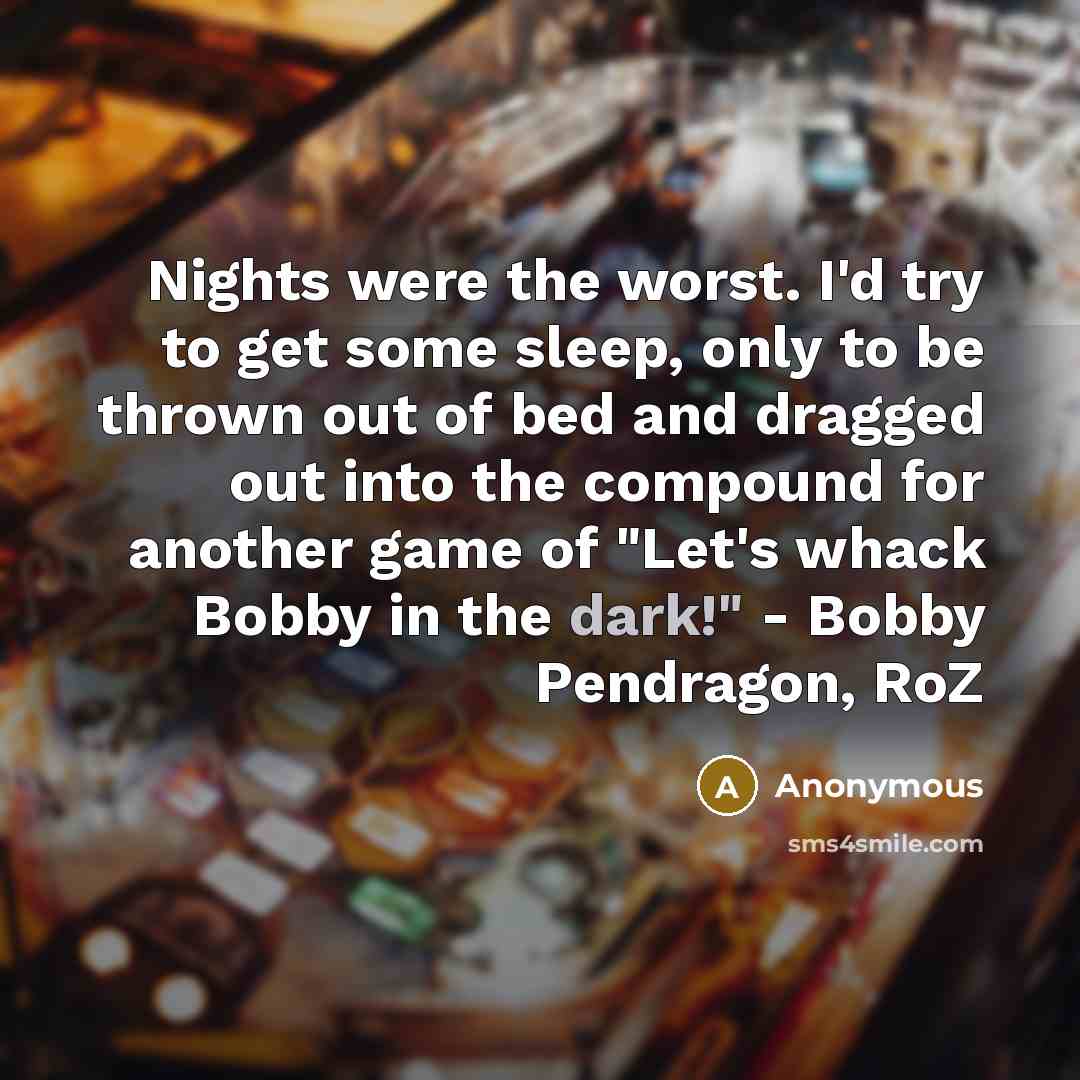 “Nights were the worst. I'd try to get some sleep, only to be thrown out of bed and dragged out into the compound for another game of "Let's whack Bobby in the dark!" - Bobby Pendragon, RoZ” quote by Anonymous