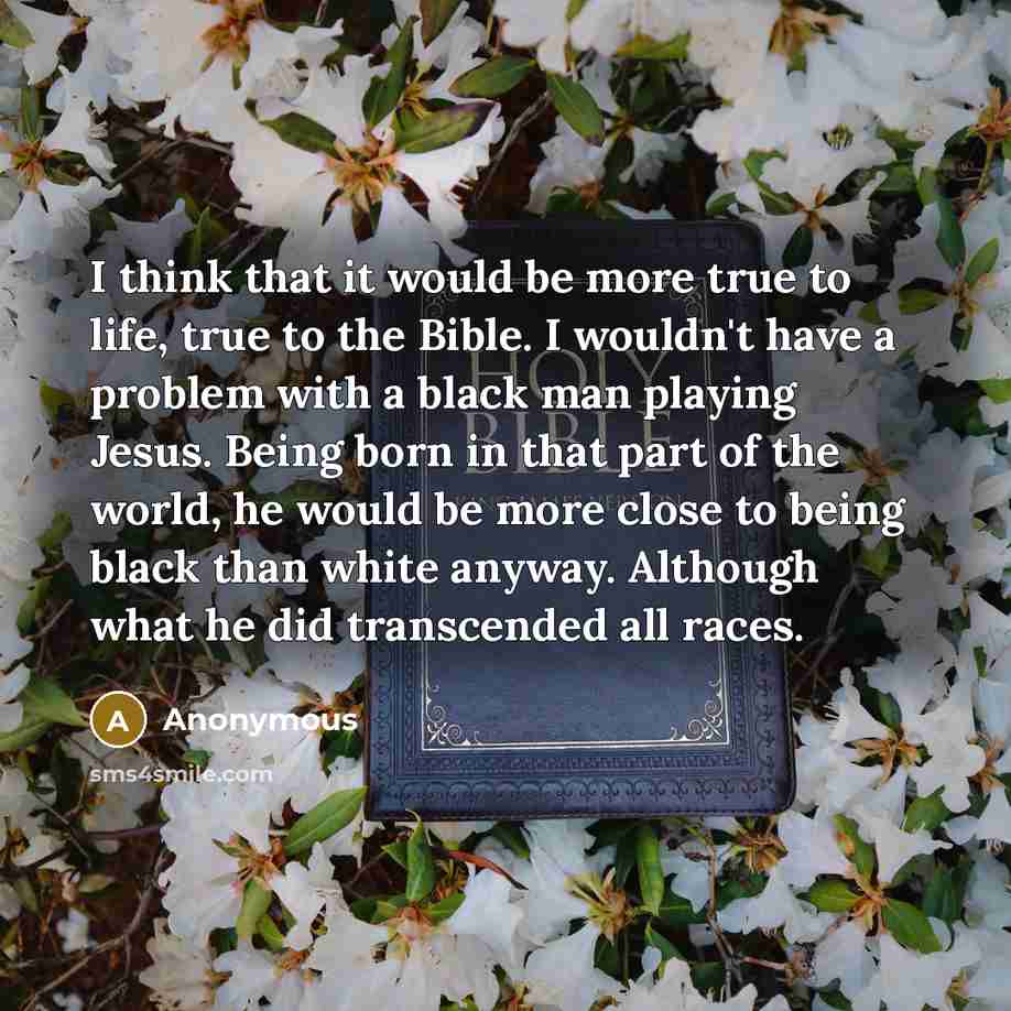 “I think that it would be more true to life, true to the Bible. I wouldn't have a problem with a black man playing Jesus. Being born in that part of the world, he would be more close to being black than white anyway. Although what he did transcended all races.” quote by Anonymous
