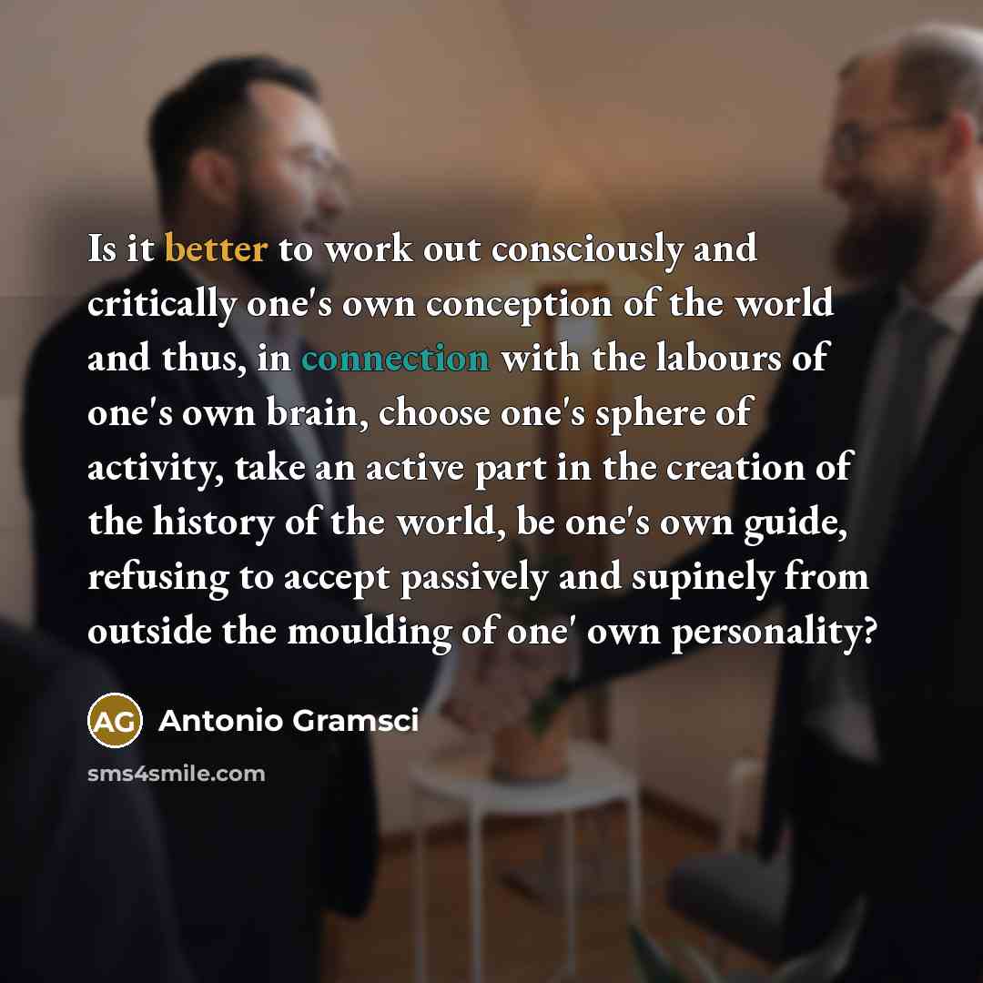 “Is it better to work out consciously and critically one's own conception of the world and thus, in connection with the labours of one's own brain, choose one's sphere of activity, take an active part in the creation of the history of the world, be one's own guide, refusing to accept passively and…” quote by Antonio Gramsci