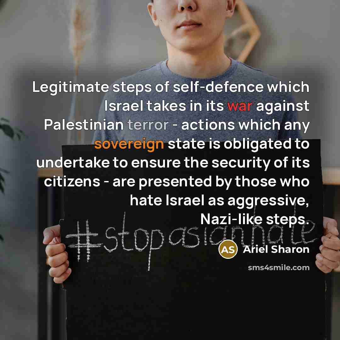 “Legitimate steps of self-defence which Israel takes in its war against Palestinian terror - actions which any sovereign state is obligated to undertake to ensure the security of its citizens - are presented by those who hate Israel as aggressive, Nazi-like steps.” quote by Ariel Sharon