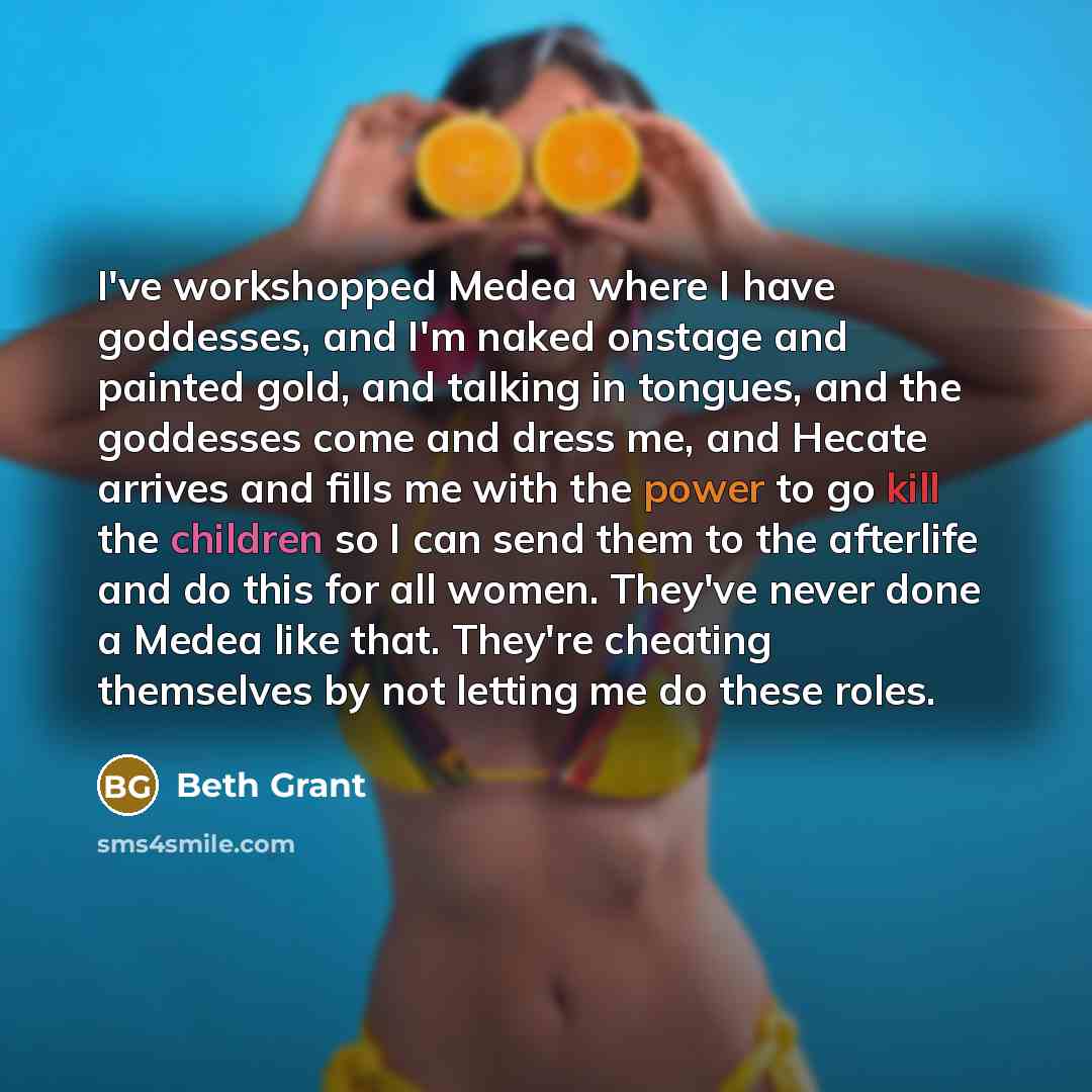 “I've workshopped Medea where I have goddesses, and I'm naked onstage and painted gold, and talking in tongues, and the goddesses come and dress me, and Hecate arrives and fills me with the power to go kill the children so I can send them to the afterlife and do this for all women. They've never…” quote by Beth Grant