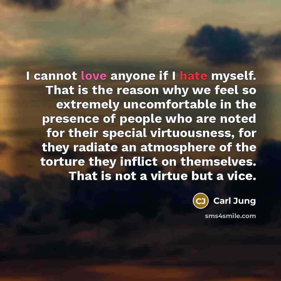 “I cannot love anyone if I hate myself. That is the reason why we feel so extremely uncomfortable in the presence of people who are noted for their special virtuousness, for they radiate an atmosphere of the torture they inflict on themselves. That is not a virtue but a vice.” quote by Carl Jung