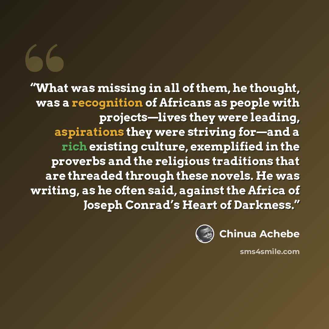“What was missing in all of them, he thought, was a recognition of Africans as people with projects—lives they were leading, aspirations they were striving for—and a rich existing culture, exemplified in the proverbs and the religious traditions that are threaded through these novels. He was…” quote by Chinua Achebe