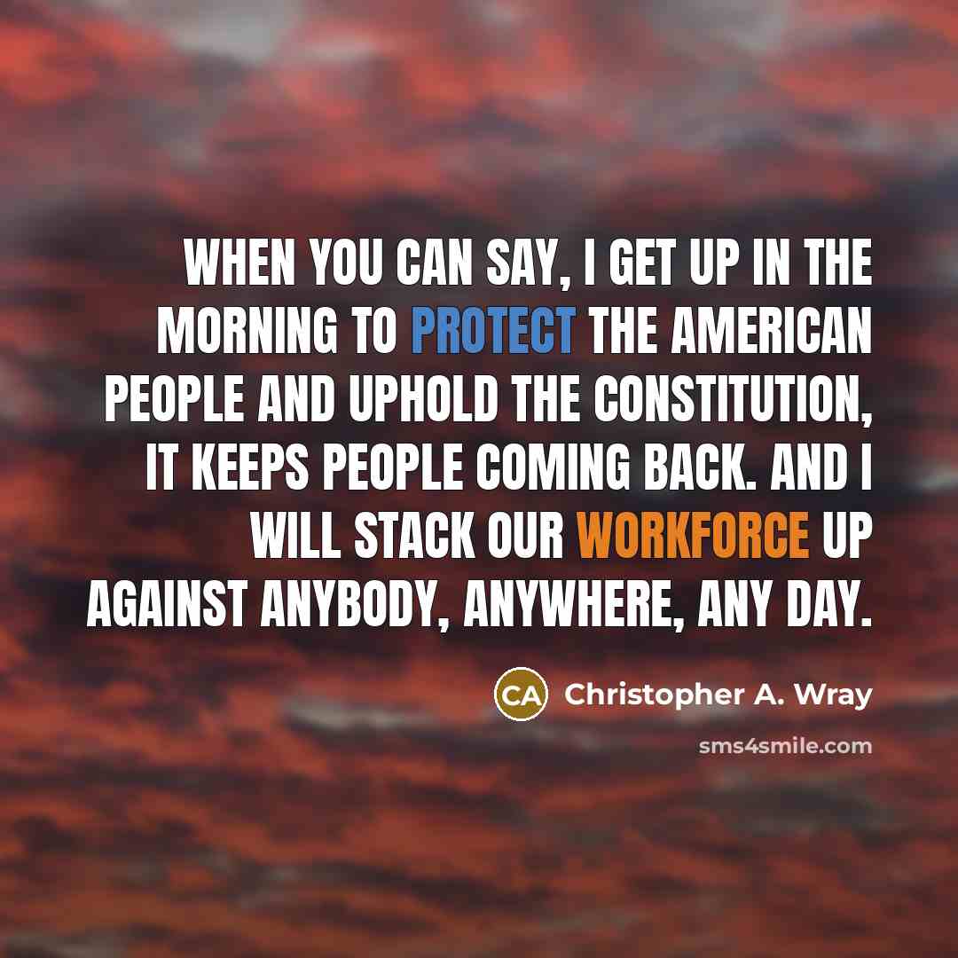 “When you can say, I get up in the morning to protect the American people and uphold the Constitution, it keeps people coming back. And I will stack our workforce up against anybody, anywhere, any day.” quote by Christopher A. Wray