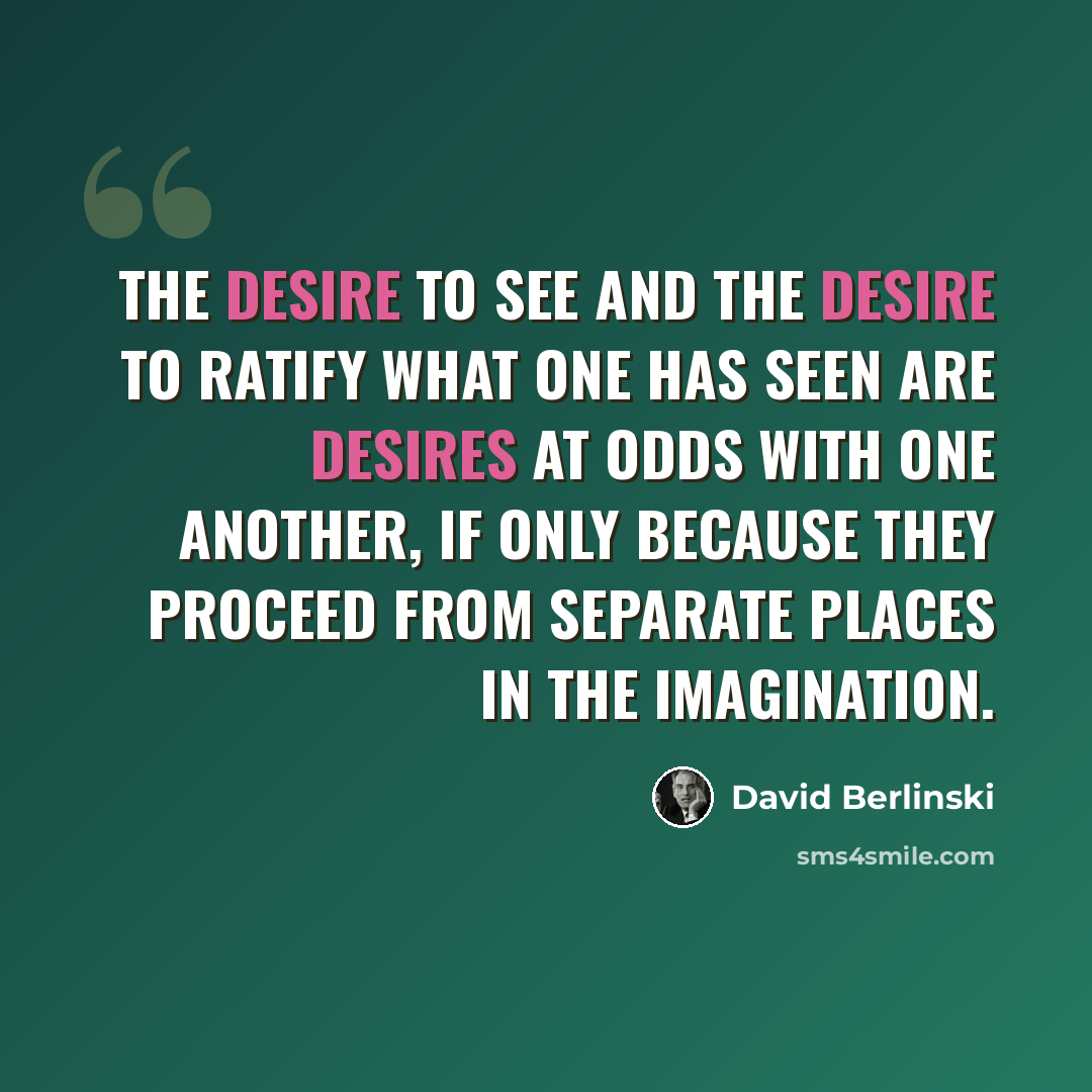 “The desire to see and the desire to ratify what one has seen are desires at odds with one another, if only because they proceed from separate places in the imagination.” quote by David Berlinski