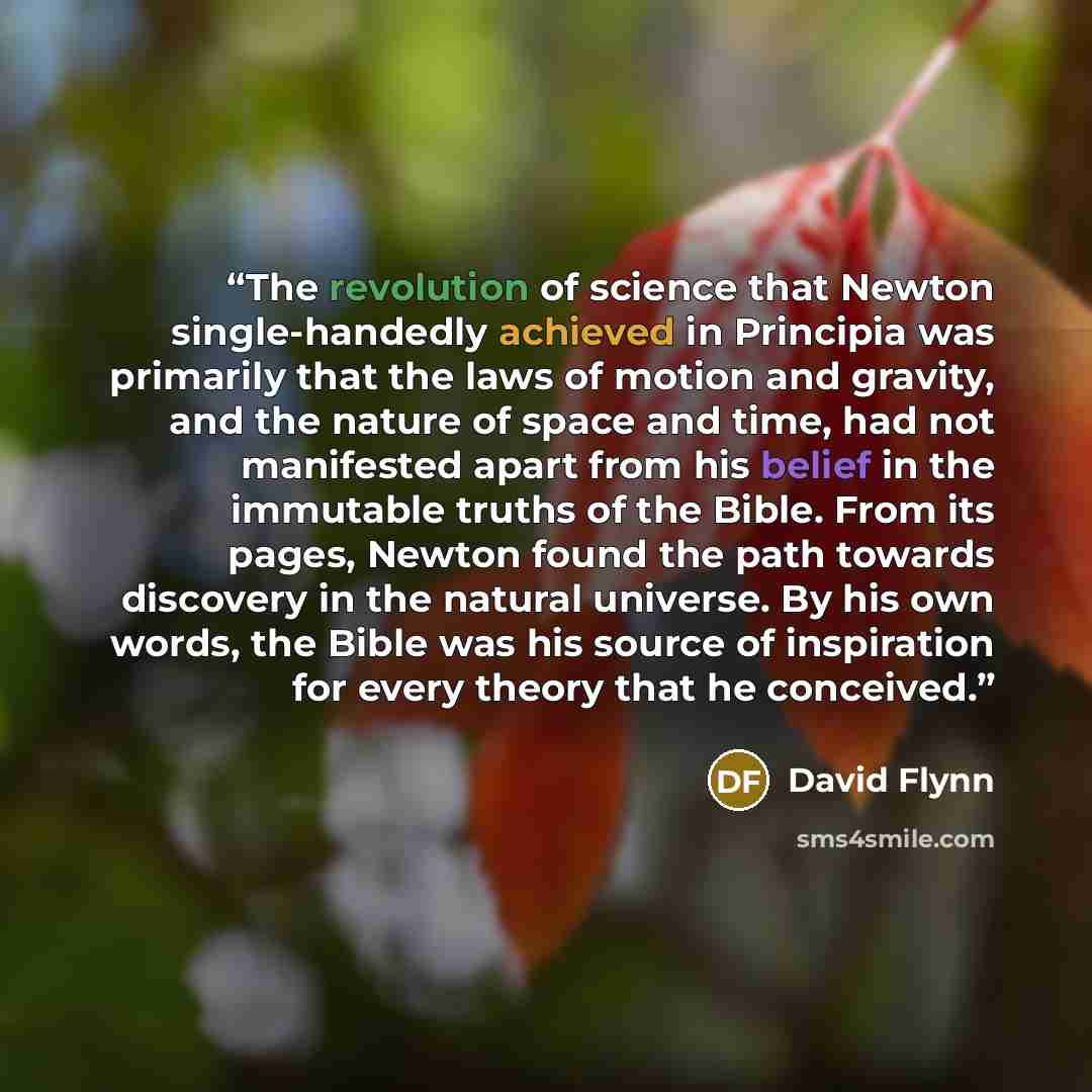 “The revolution of science that Newton single-handedly achieved in Principia was primarily that the laws of motion and gravity, and the nature of space and time, had not manifested apart from his belief in the immutable truths of the Bible. From its pages, Newton found the path towards discovery in…” quote by David Flynn