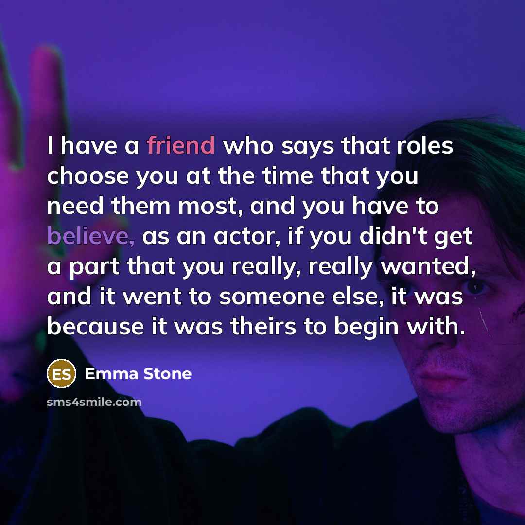 “I have a friend who says that roles choose you at the time that you need them most, and you have to believe, as an actor, if you didn't get a part that you really, really wanted, and it went to someone else, it was because it was theirs to begin with.” quote by Emma Stone