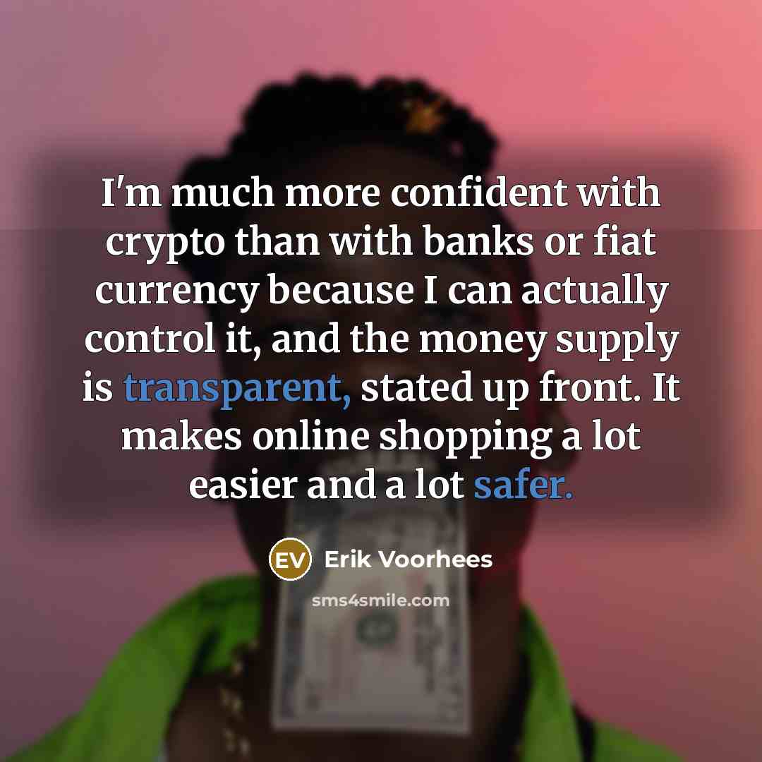 “I'm much more confident with crypto than with banks or fiat currency because I can actually control it, and the money supply is transparent, stated up front. It makes online shopping a lot easier and a lot safer.” quote by Erik Voorhees