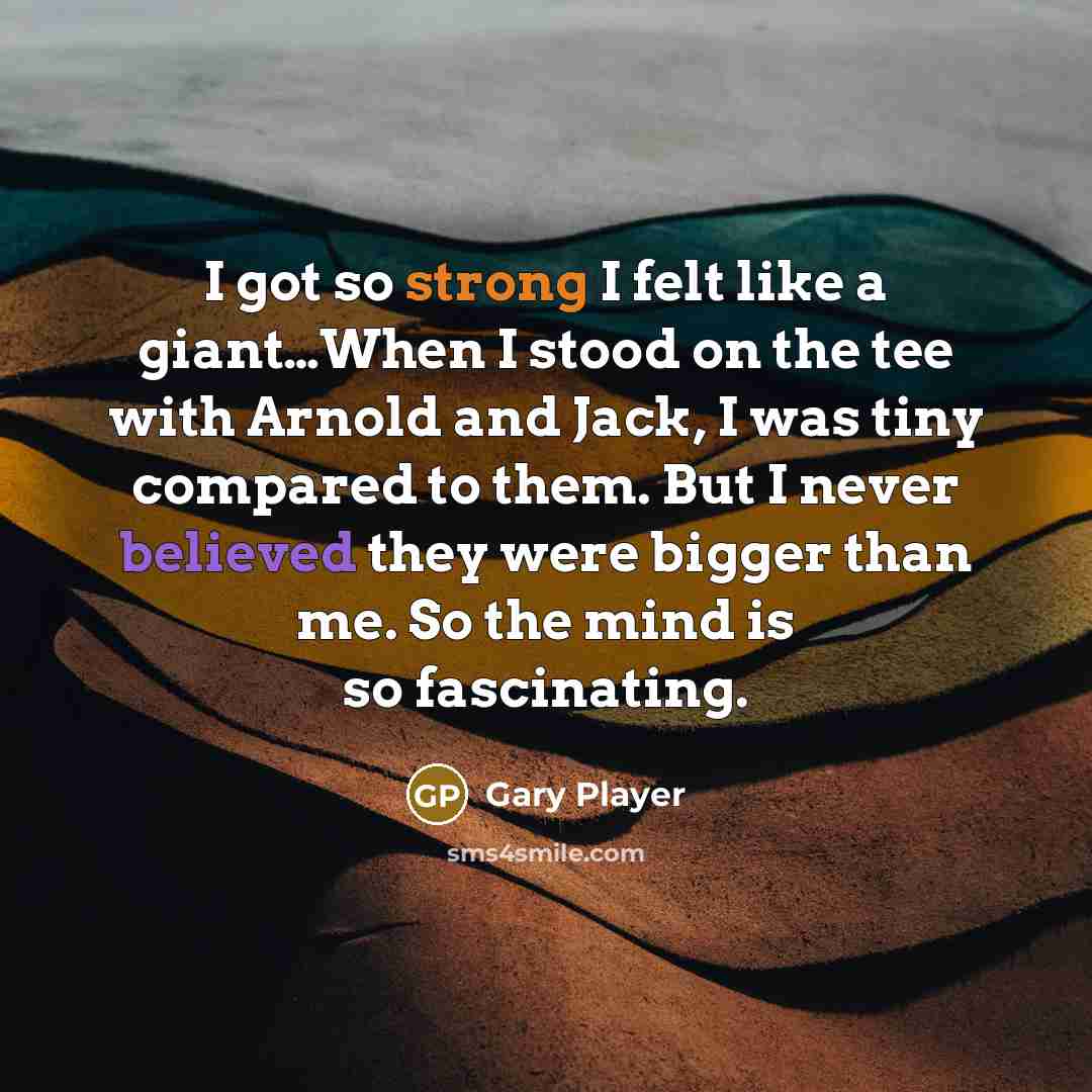 “I got so strong I felt like a giant…When I stood on the tee with Arnold and Jack, I was tiny compared to them. But I never believed they were bigger than me. So the mind is so fascinating.” quote by Gary Player