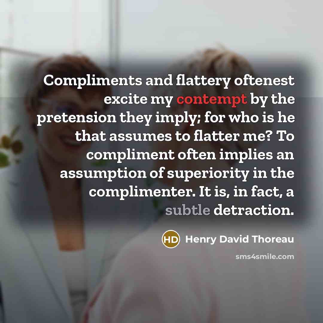 “Compliments and flattery oftenest excite my contempt by the pretension they imply; for who is he that assumes to flatter me? To compliment often implies an assumption of superiority in the complimenter. It is, in fact, a subtle detraction.” quote by Henry David Thoreau