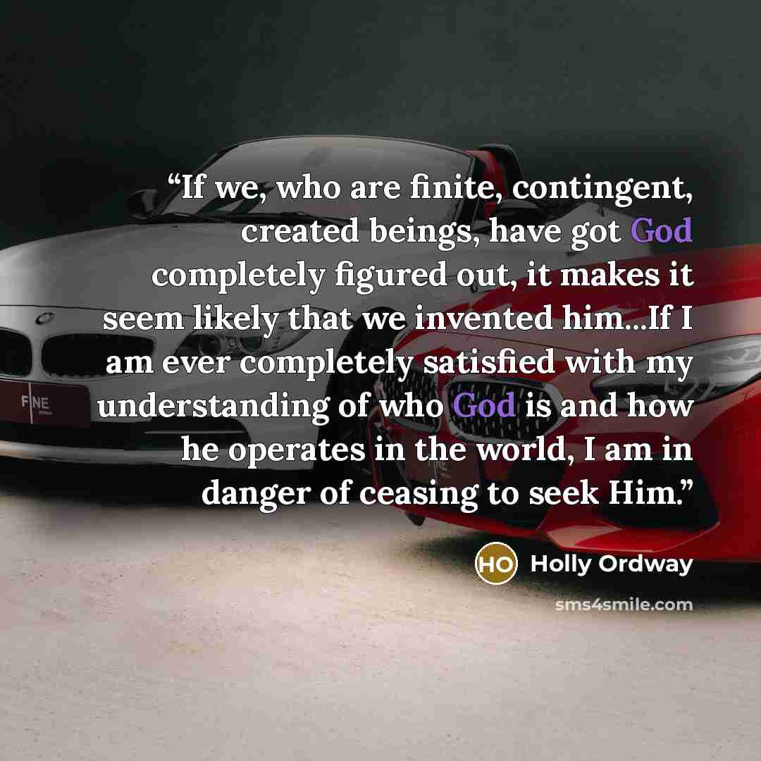“If we, who are finite, contingent, created beings, have got God completely figured out, it makes it seem likely that we invented him...If I am ever completely satisfied with my understanding of who God is and how he operates in the world, I am in danger of ceasing to seek Him.” quote by Holly Ordway