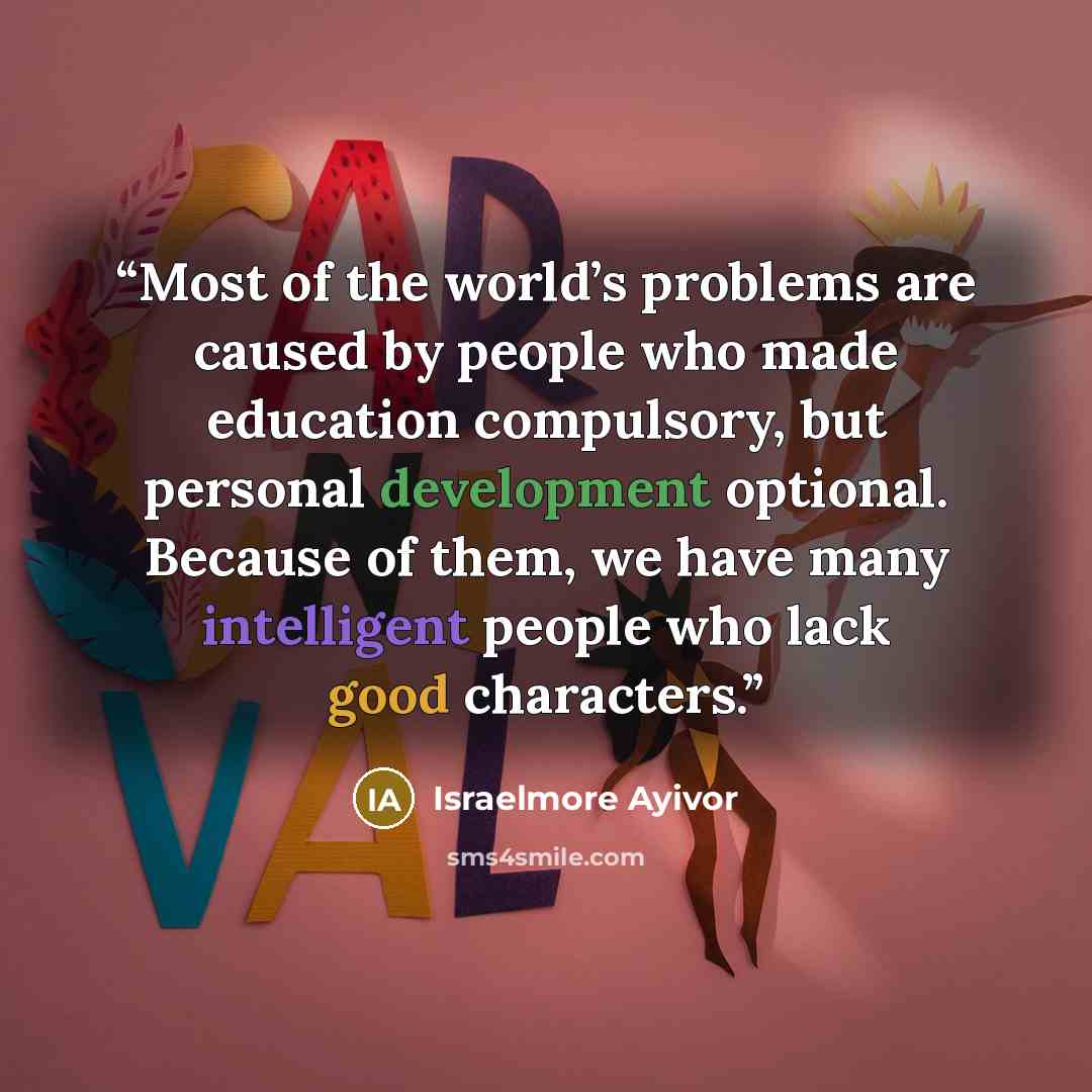 “Most of the world’s problems are caused by people who made education compulsory, but personal development optional. Because of them, we have many intelligent people who lack good characters.” quote by Israelmore Ayivor