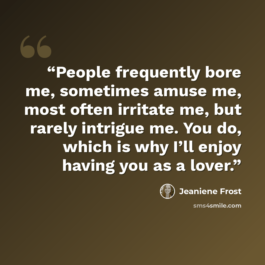 “People frequently bore me, sometimes amuse me, most often irritate me, but rarely intrigue me. You do, which is why I’ll enjoy having you as a lover.” quote by Jeaniene Frost