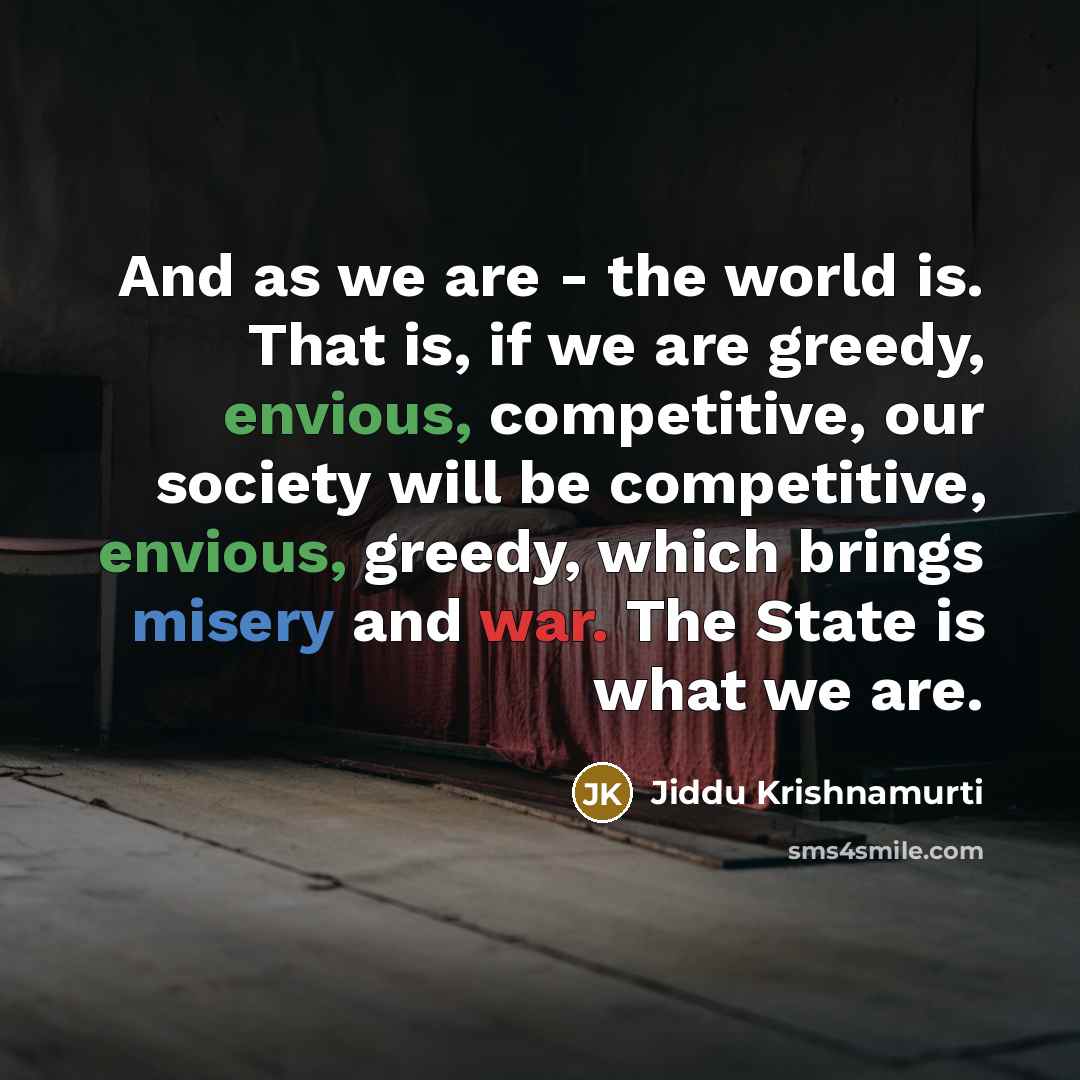 “And as we are - the world is. That is, if we are greedy, envious, competitive, our society will be competitive, envious, greedy, which brings misery and war. The State is what we are.” quote by Jiddu Krishnamurti